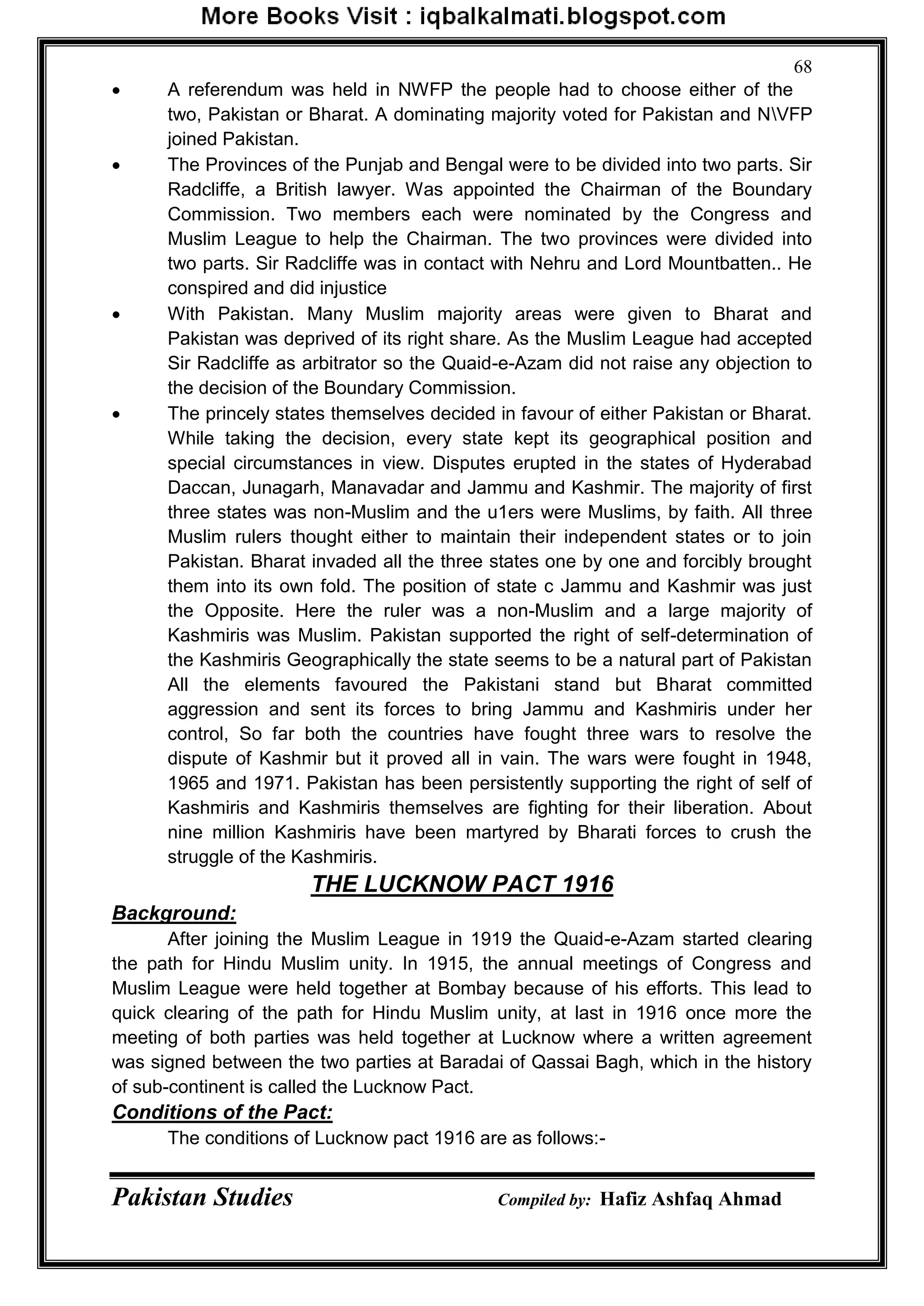 Pakistan Studies Compiled by: Hafiz Ashfaq Ahmad
68
 A referendum was held in NWFP the people had to choose either of the
two, Pakistan or Bharat. A dominating majority voted for Pakistan and NVFP
joined Pakistan.
 The Provinces of the Punjab and Bengal were to be divided into two parts. Sir
Radcliffe, a British lawyer. Was appointed the Chairman of the Boundary
Commission. Two members each were nominated by the Congress and
Muslim League to help the Chairman. The two provinces were divided into
two parts. Sir Radcliffe was in contact with Nehru and Lord Mountbatten.. He
conspired and did injustice
 With Pakistan. Many Muslim majority areas were given to Bharat and
Pakistan was deprived of its right share. As the Muslim League had accepted
Sir Radcliffe as arbitrator so the Quaid-e-Azam did not raise any objection to
the decision of the Boundary Commission.
 The princely states themselves decided in favour of either Pakistan or Bharat.
While taking the decision, every state kept its geographical position and
special circumstances in view. Disputes erupted in the states of Hyderabad
Daccan, Junagarh, Manavadar and Jammu and Kashmir. The majority of first
three states was non-Muslim and the u1ers were Muslims, by faith. All three
Muslim rulers thought either to maintain their independent states or to join
Pakistan. Bharat invaded all the three states one by one and forcibly brought
them into its own fold. The position of state c Jammu and Kashmir was just
the Opposite. Here the ruler was a non-Muslim and a large majority of
Kashmiris was Muslim. Pakistan supported the right of self-determination of
the Kashmiris Geographically the state seems to be a natural part of Pakistan
All the elements favoured the Pakistani stand but Bharat committed
aggression and sent its forces to bring Jammu and Kashmiris under her
control, So far both the countries have fought three wars to resolve the
dispute of Kashmir but it proved all in vain. The wars were fought in 1948,
1965 and 1971. Pakistan has been persistently supporting the right of self of
Kashmiris and Kashmiris themselves are fighting for their liberation. About
nine million Kashmiris have been martyred by Bharati forces to crush the
struggle of the Kashmiris.
THE LUCKNOW PACT 1916
Background:
After joining the Muslim League in 1919 the Quaid-e-Azam started clearing
the path for Hindu Muslim unity. In 1915, the annual meetings of Congress and
Muslim League were held together at Bombay because of his efforts. This lead to
quick clearing of the path for Hindu Muslim unity, at last in 1916 once more the
meeting of both parties was held together at Lucknow where a written agreement
was signed between the two parties at Baradai of Qassai Bagh, which in the history
of sub-continent is called the Lucknow Pact.
Conditions of the Pact:
The conditions of Lucknow pact 1916 are as follows:-
 