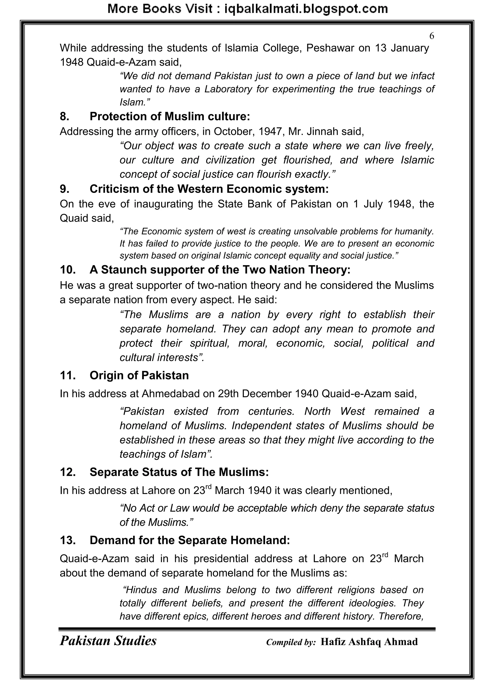 Pakistan Studies Compiled by: Hafiz Ashfaq Ahmad
6
While addressing the students of lslamia College, Peshawar on 13 January
1948 Quaid-e-Azam said,
“We did not demand Pakistan just to own a piece of land but we infact
wanted to have a Laboratory for experimenting the true teachings of
Islam.”
8. Protection of Muslim culture:
Addressing the army officers, in October, 1947, Mr. Jinnah said,
“Our object was to create such a state where we can live freely,
our culture and civilization get flourished, and where Islamic
concept of social justice can flourish exactly.”
9. Criticism of the Western Economic system:
On the eve of inaugurating the State Bank of Pakistan on 1 July 1948, the
Quaid said,
“The Economic system of west is creating unsolvable problems for humanity.
It has failed to provide justice to the people. We are to present an economic
system based on original Islamic concept equality and social justice.”
10. A Staunch supporter of the Two Nation Theory:
He was a great supporter of two-nation theory and he considered the Muslims
a separate nation from every aspect. He said:
“The Muslims are a nation by every right to establish their
separate homeland. They can adopt any mean to promote and
protect their spiritual, moral, economic, social, political and
cultural interests”.
11. Origin of Pakistan
In his address at Ahmedabad on 29th December 1940 Quaid-e-Azam said,
“Pakistan existed from centuries. North West remained a
homeland of Muslims. Independent states of Muslims should be
established in these areas so that they might live according to the
teachings of Islam”.
12. Separate Status of The Muslims:
In his address at Lahore on 23rd
March 1940 it was clearly mentioned,
“No Act or Law would be acceptable which deny the separate status
of the Muslims.”
13. Demand for the Separate Homeland:
Quaid-e-Azam said in his presidential address at Lahore on 23rd
March
about the demand of separate homeland for the Muslims as:
“Hindus and Muslims belong to two different religions based on
totally different beliefs, and present the different ideologies. They
have different epics, different heroes and different history. Therefore,
 