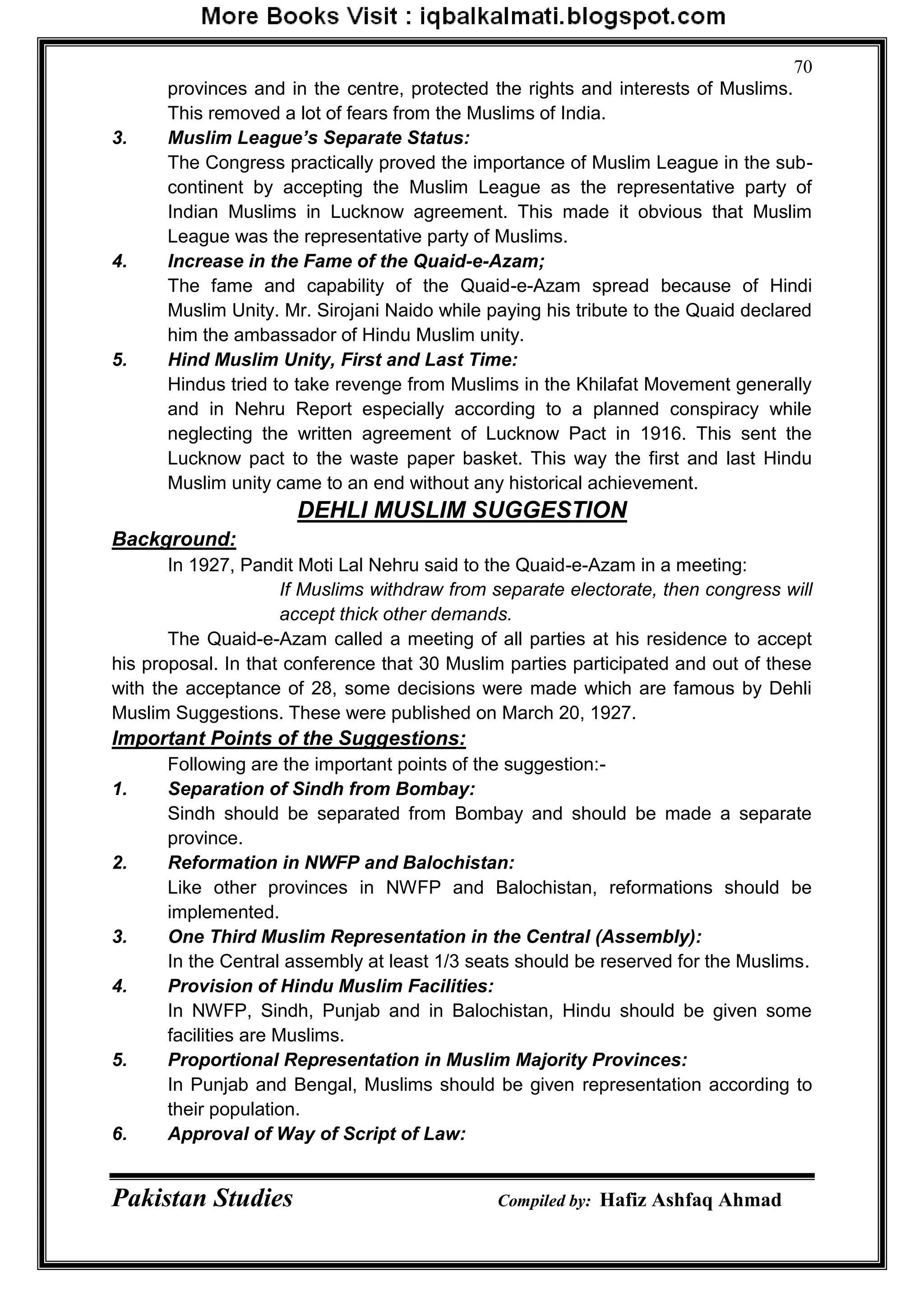 Pakistan Studies Compiled by: Hafiz Ashfaq Ahmad
70
provinces and in the centre, protected the rights and interests of Muslims.
This removed a lot of fears from the Muslims of India.
3. Muslim League’s Separate Status:
The Congress practically proved the importance of Muslim League in the sub-
continent by accepting the Muslim League as the representative party of
Indian Muslims in Lucknow agreement. This made it obvious that Muslim
League was the representative party of Muslims.
4. Increase in the Fame of the Quaid-e-Azam;
The fame and capability of the Quaid-e-Azam spread because of Hindi
Muslim Unity. Mr. Sirojani Naido while paying his tribute to the Quaid declared
him the ambassador of Hindu Muslim unity.
5. Hind Muslim Unity, First and Last Time:
Hindus tried to take revenge from Muslims in the Khilafat Movement generally
and in Nehru Report especially according to a planned conspiracy while
neglecting the written agreement of Lucknow Pact in 1916. This sent the
Lucknow pact to the waste paper basket. This way the first and last Hindu
Muslim unity came to an end without any historical achievement.
DEHLI MUSLIM SUGGESTION
Background:
In 1927, Pandit Moti Lal Nehru said to the Quaid-e-Azam in a meeting:
If Muslims withdraw from separate electorate, then congress will
accept thick other demands.
The Quaid-e-Azam called a meeting of all parties at his residence to accept
his proposal. In that conference that 30 Muslim parties participated and out of these
with the acceptance of 28, some decisions were made which are famous by Dehli
Muslim Suggestions. These were published on March 20, 1927.
Important Points of the Suggestions:
Following are the important points of the suggestion:-
1. Separation of Sindh from Bombay:
Sindh should be separated from Bombay and should be made a separate
province.
2. Reformation in NWFP and Balochistan:
Like other provinces in NWFP and Balochistan, reformations should be
implemented.
3. One Third Muslim Representation in the Central (Assembly):
In the Central assembly at least 1/3 seats should be reserved for the Muslims.
4. Provision of Hindu Muslim Facilities:
In NWFP, Sindh, Punjab and in Balochistan, Hindu should be given some
facilities are Muslims.
5. Proportional Representation in Muslim Majority Provinces:
In Punjab and Bengal, Muslims should be given representation according to
their population.
6. Approval of Way of Script of Law:
 