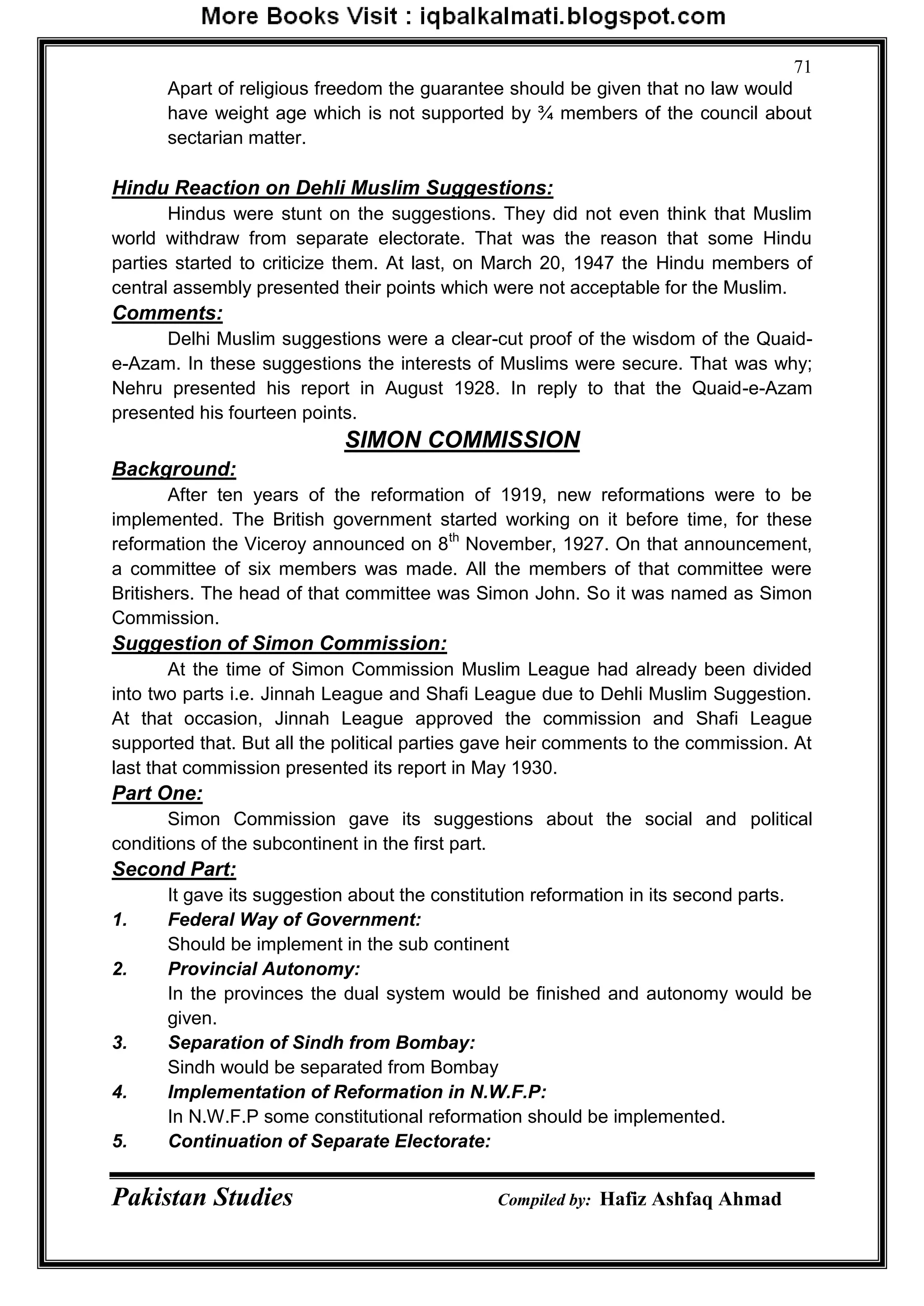 Pakistan Studies Compiled by: Hafiz Ashfaq Ahmad
71
Apart of religious freedom the guarantee should be given that no law would
have weight age which is not supported by ¾ members of the council about
sectarian matter.
Hindu Reaction on Dehli Muslim Suggestions:
Hindus were stunt on the suggestions. They did not even think that Muslim
world withdraw from separate electorate. That was the reason that some Hindu
parties started to criticize them. At last, on March 20, 1947 the Hindu members of
central assembly presented their points which were not acceptable for the Muslim.
Comments:
Delhi Muslim suggestions were a clear-cut proof of the wisdom of the Quaid-
e-Azam. In these suggestions the interests of Muslims were secure. That was why;
Nehru presented his report in August 1928. In reply to that the Quaid-e-Azam
presented his fourteen points.
SIMON COMMISSION
Background:
After ten years of the reformation of 1919, new reformations were to be
implemented. The British government started working on it before time, for these
reformation the Viceroy announced on 8th
November, 1927. On that announcement,
a committee of six members was made. All the members of that committee were
Britishers. The head of that committee was Simon John. So it was named as Simon
Commission.
Suggestion of Simon Commission:
At the time of Simon Commission Muslim League had already been divided
into two parts i.e. Jinnah League and Shafi League due to Dehli Muslim Suggestion.
At that occasion, Jinnah League approved the commission and Shafi League
supported that. But all the political parties gave heir comments to the commission. At
last that commission presented its report in May 1930.
Part One:
Simon Commission gave its suggestions about the social and political
conditions of the subcontinent in the first part.
Second Part:
It gave its suggestion about the constitution reformation in its second parts.
1. Federal Way of Government:
Should be implement in the sub continent
2. Provincial Autonomy:
In the provinces the dual system would be finished and autonomy would be
given.
3. Separation of Sindh from Bombay:
Sindh would be separated from Bombay
4. Implementation of Reformation in N.W.F.P:
In N.W.F.P some constitutional reformation should be implemented.
5. Continuation of Separate Electorate:
 