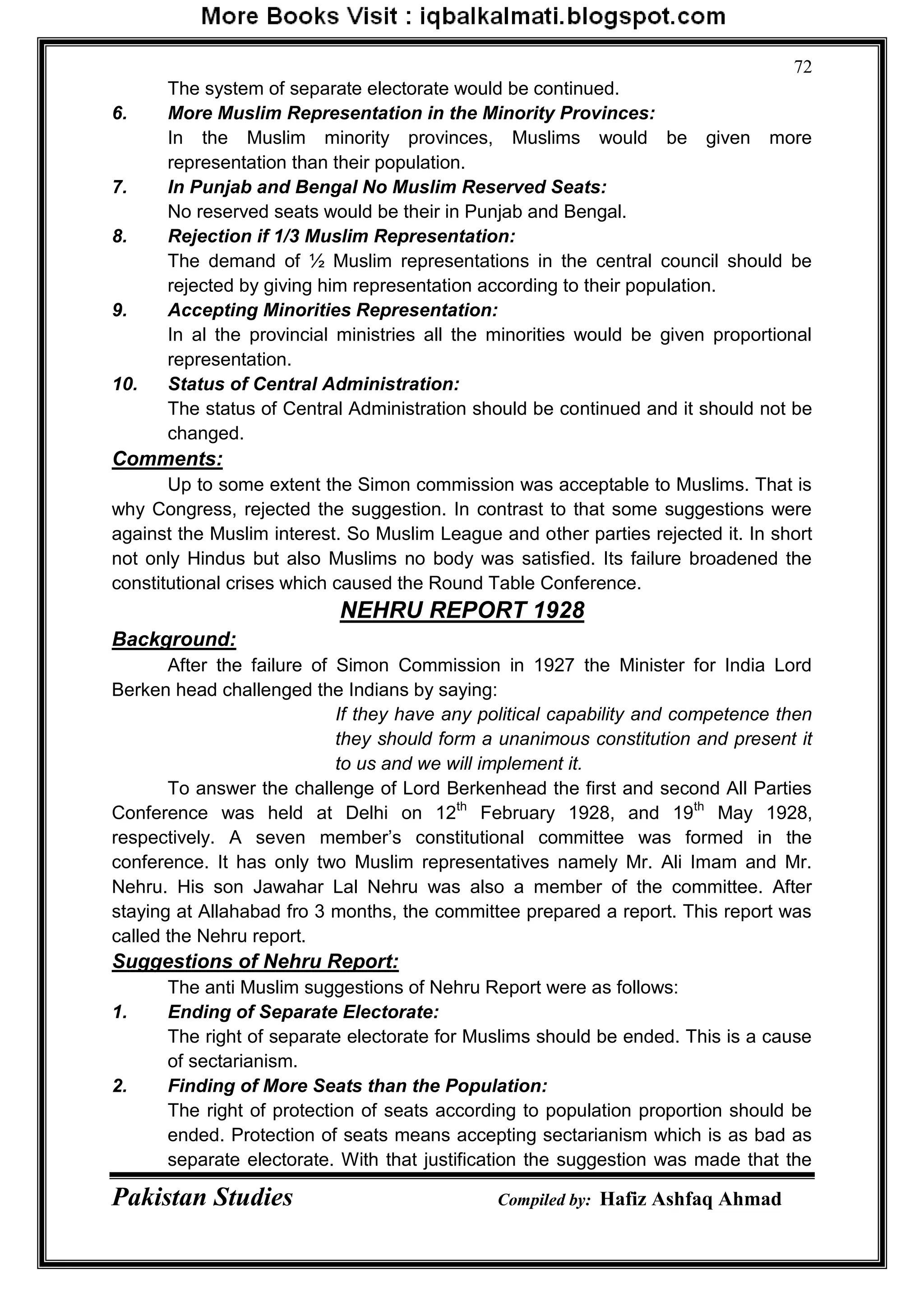 Pakistan Studies Compiled by: Hafiz Ashfaq Ahmad
72
The system of separate electorate would be continued.
6. More Muslim Representation in the Minority Provinces:
In the Muslim minority provinces, Muslims would be given more
representation than their population.
7. In Punjab and Bengal No Muslim Reserved Seats:
No reserved seats would be their in Punjab and Bengal.
8. Rejection if 1/3 Muslim Representation:
The demand of ½ Muslim representations in the central council should be
rejected by giving him representation according to their population.
9. Accepting Minorities Representation:
In al the provincial ministries all the minorities would be given proportional
representation.
10. Status of Central Administration:
The status of Central Administration should be continued and it should not be
changed.
Comments:
Up to some extent the Simon commission was acceptable to Muslims. That is
why Congress, rejected the suggestion. In contrast to that some suggestions were
against the Muslim interest. So Muslim League and other parties rejected it. In short
not only Hindus but also Muslims no body was satisfied. Its failure broadened the
constitutional crises which caused the Round Table Conference.
NEHRU REPORT 1928
Background:
After the failure of Simon Commission in 1927 the Minister for India Lord
Berken head challenged the Indians by saying:
If they have any political capability and competence then
they should form a unanimous constitution and present it
to us and we will implement it.
To answer the challenge of Lord Berkenhead the first and second All Parties
Conference was held at Delhi on 12th
February 1928, and 19th
May 1928,
respectively. A seven member‟s constitutional committee was formed in the
conference. It has only two Muslim representatives namely Mr. Ali Imam and Mr.
Nehru. His son Jawahar Lal Nehru was also a member of the committee. After
staying at Allahabad fro 3 months, the committee prepared a report. This report was
called the Nehru report.
Suggestions of Nehru Report:
The anti Muslim suggestions of Nehru Report were as follows:
1. Ending of Separate Electorate:
The right of separate electorate for Muslims should be ended. This is a cause
of sectarianism.
2. Finding of More Seats than the Population:
The right of protection of seats according to population proportion should be
ended. Protection of seats means accepting sectarianism which is as bad as
separate electorate. With that justification the suggestion was made that the
 