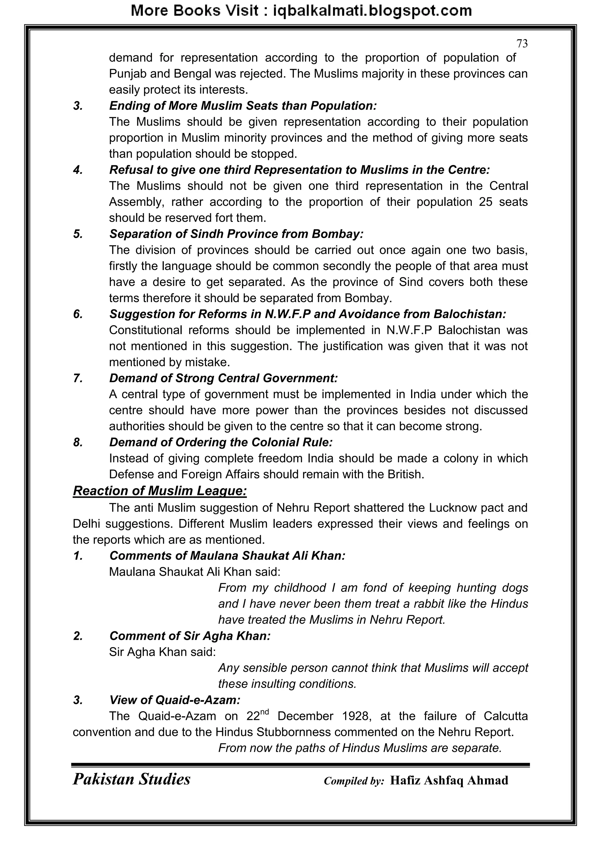 Pakistan Studies Compiled by: Hafiz Ashfaq Ahmad
73
demand for representation according to the proportion of population of
Punjab and Bengal was rejected. The Muslims majority in these provinces can
easily protect its interests.
3. Ending of More Muslim Seats than Population:
The Muslims should be given representation according to their population
proportion in Muslim minority provinces and the method of giving more seats
than population should be stopped.
4. Refusal to give one third Representation to Muslims in the Centre:
The Muslims should not be given one third representation in the Central
Assembly, rather according to the proportion of their population 25 seats
should be reserved fort them.
5. Separation of Sindh Province from Bombay:
The division of provinces should be carried out once again one two basis,
firstly the language should be common secondly the people of that area must
have a desire to get separated. As the province of Sind covers both these
terms therefore it should be separated from Bombay.
6. Suggestion for Reforms in N.W.F.P and Avoidance from Balochistan:
Constitutional reforms should be implemented in N.W.F.P Balochistan was
not mentioned in this suggestion. The justification was given that it was not
mentioned by mistake.
7. Demand of Strong Central Government:
A central type of government must be implemented in India under which the
centre should have more power than the provinces besides not discussed
authorities should be given to the centre so that it can become strong.
8. Demand of Ordering the Colonial Rule:
Instead of giving complete freedom India should be made a colony in which
Defense and Foreign Affairs should remain with the British.
Reaction of Muslim League:
The anti Muslim suggestion of Nehru Report shattered the Lucknow pact and
Delhi suggestions. Different Muslim leaders expressed their views and feelings on
the reports which are as mentioned.
1. Comments of Maulana Shaukat Ali Khan:
Maulana Shaukat Ali Khan said:
From my childhood I am fond of keeping hunting dogs
and I have never been them treat a rabbit like the Hindus
have treated the Muslims in Nehru Report.
2. Comment of Sir Agha Khan:
Sir Agha Khan said:
Any sensible person cannot think that Muslims will accept
these insulting conditions.
3. View of Quaid-e-Azam:
The Quaid-e-Azam on 22nd
December 1928, at the failure of Calcutta
convention and due to the Hindus Stubbornness commented on the Nehru Report.
From now the paths of Hindus Muslims are separate.
 