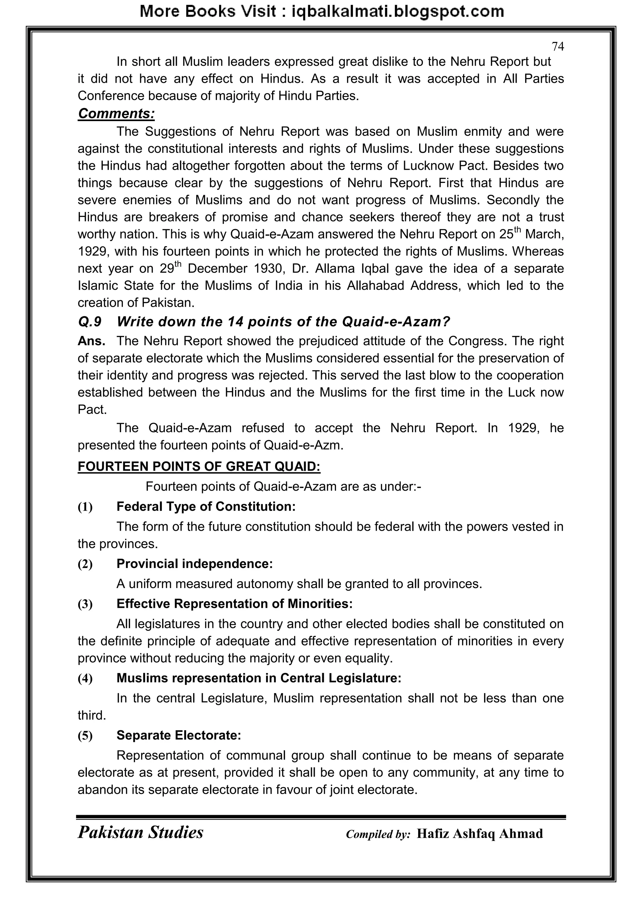 Pakistan Studies Compiled by: Hafiz Ashfaq Ahmad
74
In short all Muslim leaders expressed great dislike to the Nehru Report but
it did not have any effect on Hindus. As a result it was accepted in All Parties
Conference because of majority of Hindu Parties.
Comments:
The Suggestions of Nehru Report was based on Muslim enmity and were
against the constitutional interests and rights of Muslims. Under these suggestions
the Hindus had altogether forgotten about the terms of Lucknow Pact. Besides two
things because clear by the suggestions of Nehru Report. First that Hindus are
severe enemies of Muslims and do not want progress of Muslims. Secondly the
Hindus are breakers of promise and chance seekers thereof they are not a trust
worthy nation. This is why Quaid-e-Azam answered the Nehru Report on 25th
March,
1929, with his fourteen points in which he protected the rights of Muslims. Whereas
next year on 29th
December 1930, Dr. Allama Iqbal gave the idea of a separate
Islamic State for the Muslims of India in his Allahabad Address, which led to the
creation of Pakistan.
Q.9 Write down the 14 points of the Quaid-e-Azam?
Ans. The Nehru Report showed the prejudiced attitude of the Congress. The right
of separate electorate which the Muslims considered essential for the preservation of
their identity and progress was rejected. This served the last blow to the cooperation
established between the Hindus and the Muslims for the first time in the Luck now
Pact.
The Quaid-e-Azam refused to accept the Nehru Report. In 1929, he
presented the fourteen points of Quaid-e-Azm.
FOURTEEN POINTS OF GREAT QUAID:
Fourteen points of Quaid-e-Azam are as under:-
(1) Federal Type of Constitution:
The form of the future constitution should be federal with the powers vested in
the provinces.
(2) Provincial independence:
A uniform measured autonomy shall be granted to all provinces.
(3) Effective Representation of Minorities:
All legislatures in the country and other elected bodies shall be constituted on
the definite principle of adequate and effective representation of minorities in every
province without reducing the majority or even equality.
(4) Muslims representation in Central Legislature:
In the central Legislature, Muslim representation shall not be less than one
third.
(5) Separate Electorate:
Representation of communal group shall continue to be means of separate
electorate as at present, provided it shall be open to any community, at any time to
abandon its separate electorate in favour of joint electorate.
 