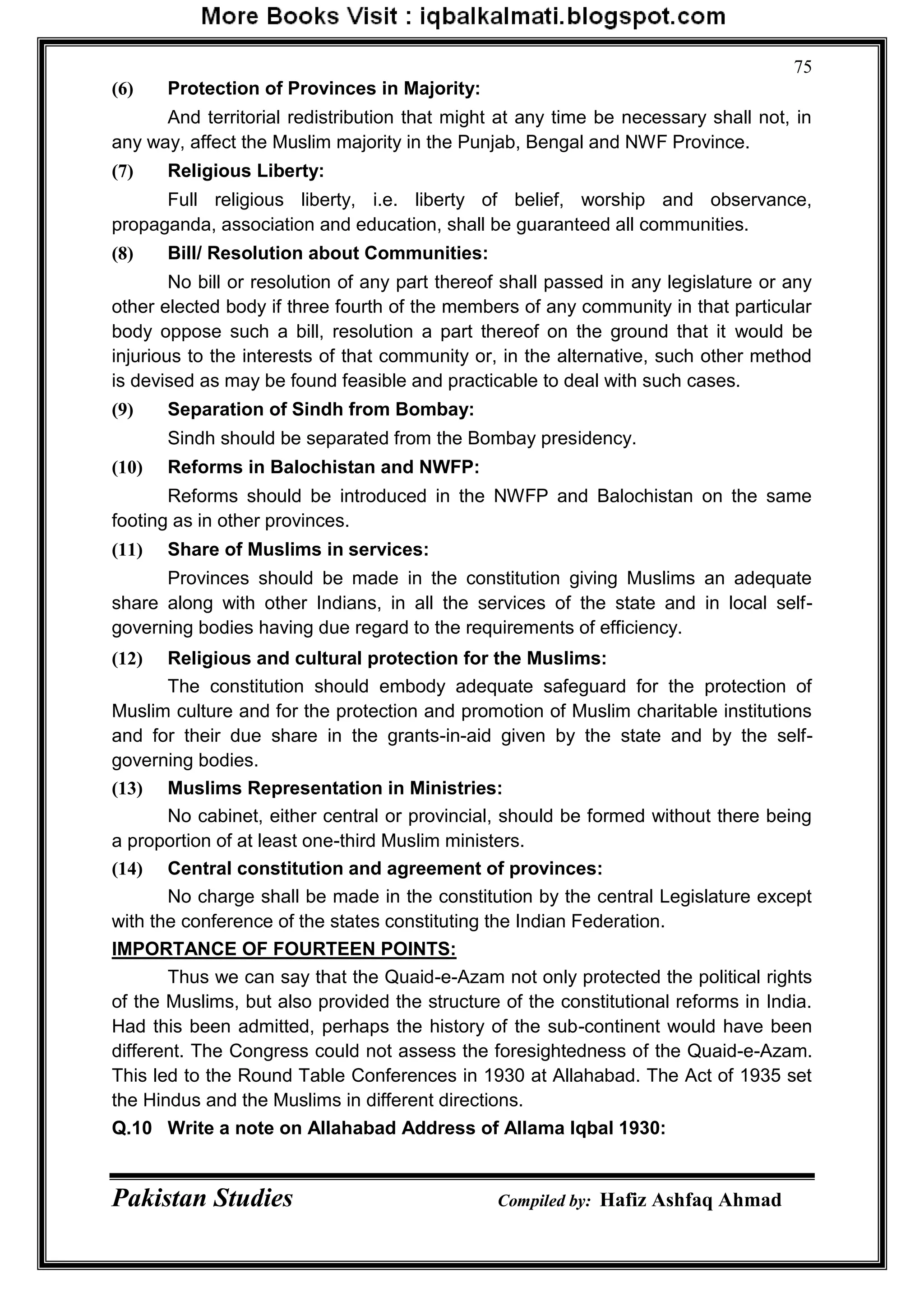 Pakistan Studies Compiled by: Hafiz Ashfaq Ahmad
75
(6) Protection of Provinces in Majority:
And territorial redistribution that might at any time be necessary shall not, in
any way, affect the Muslim majority in the Punjab, Bengal and NWF Province.
(7) Religious Liberty:
Full religious liberty, i.e. liberty of belief, worship and observance,
propaganda, association and education, shall be guaranteed all communities.
(8) Bill/ Resolution about Communities:
No bill or resolution of any part thereof shall passed in any legislature or any
other elected body if three fourth of the members of any community in that particular
body oppose such a bill, resolution a part thereof on the ground that it would be
injurious to the interests of that community or, in the alternative, such other method
is devised as may be found feasible and practicable to deal with such cases.
(9) Separation of Sindh from Bombay:
Sindh should be separated from the Bombay presidency.
(10) Reforms in Balochistan and NWFP:
Reforms should be introduced in the NWFP and Balochistan on the same
footing as in other provinces.
(11) Share of Muslims in services:
Provinces should be made in the constitution giving Muslims an adequate
share along with other Indians, in all the services of the state and in local self-
governing bodies having due regard to the requirements of efficiency.
(12) Religious and cultural protection for the Muslims:
The constitution should embody adequate safeguard for the protection of
Muslim culture and for the protection and promotion of Muslim charitable institutions
and for their due share in the grants-in-aid given by the state and by the self-
governing bodies.
(13) Muslims Representation in Ministries:
No cabinet, either central or provincial, should be formed without there being
a proportion of at least one-third Muslim ministers.
(14) Central constitution and agreement of provinces:
No charge shall be made in the constitution by the central Legislature except
with the conference of the states constituting the Indian Federation.
IMPORTANCE OF FOURTEEN POINTS:
Thus we can say that the Quaid-e-Azam not only protected the political rights
of the Muslims, but also provided the structure of the constitutional reforms in India.
Had this been admitted, perhaps the history of the sub-continent would have been
different. The Congress could not assess the foresightedness of the Quaid-e-Azam.
This led to the Round Table Conferences in 1930 at Allahabad. The Act of 1935 set
the Hindus and the Muslims in different directions.
Q.10 Write a note on Allahabad Address of Allama Iqbal 1930:
 