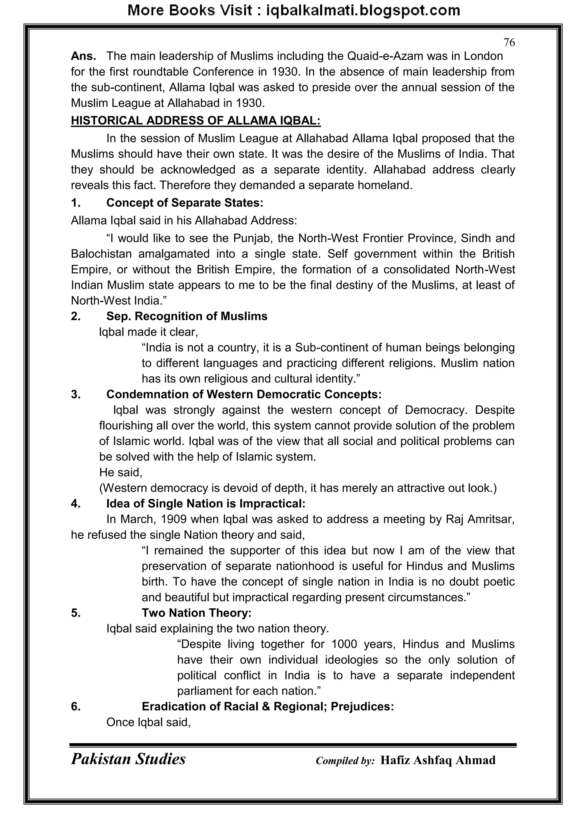 Pakistan Studies Compiled by: Hafiz Ashfaq Ahmad
76
Ans. The main leadership of Muslims including the Quaid-e-Azam was in London
for the first roundtable Conference in 1930. In the absence of main leadership from
the sub-continent, Allama Iqbal was asked to preside over the annual session of the
Muslim League at Allahabad in 1930.
HISTORICAL ADDRESS OF ALLAMA IQBAL:
In the session of Muslim League at Allahabad Allama Iqbal proposed that the
Muslims should have their own state. It was the desire of the Muslims of India. That
they should be acknowledged as a separate identity. Allahabad address clearly
reveals this fact. Therefore they demanded a separate homeland.
1. Concept of Separate States:
Allama Iqbal said in his Allahabad Address:
“I would like to see the Punjab, the North-West Frontier Province, Sindh and
Balochistan amalgamated into a single state. Self government within the British
Empire, or without the British Empire, the formation of a consolidated North-West
Indian Muslim state appears to me to be the final destiny of the Muslims, at least of
North-West India.”
2. Sep. Recognition of Muslims
lqbal made it clear,
“India is not a country, it is a Sub-continent of human beings belonging
to different languages and practicing different religions. Muslim nation
has its own religious and cultural identity.”
3. Condemnation of Western Democratic Concepts:
lqbal was strongly against the western concept of Democracy. Despite
flourishing all over the world, this system cannot provide solution of the problem
of Islamic world. Iqbal was of the view that all social and political problems can
be solved with the help of Islamic system.
He said,
(Western democracy is devoid of depth, it has merely an attractive out look.)
4. Idea of Single Nation is Impractical:
In March, 1909 when lqbal was asked to address a meeting by Raj Amritsar,
he refused the single Nation theory and said,
“I remained the supporter of this idea but now I am of the view that
preservation of separate nationhood is useful for Hindus and Muslims
birth. To have the concept of single nation in India is no doubt poetic
and beautiful but impractical regarding present circumstances.”
5. Two Nation Theory:
Iqbal said explaining the two nation theory.
“Despite living together for 1000 years, Hindus and Muslims
have their own individual ideologies so the only solution of
political conflict in India is to have a separate independent
parliament for each nation.”
6. Eradication of Racial & Regional; Prejudices:
Once lqbal said,
 