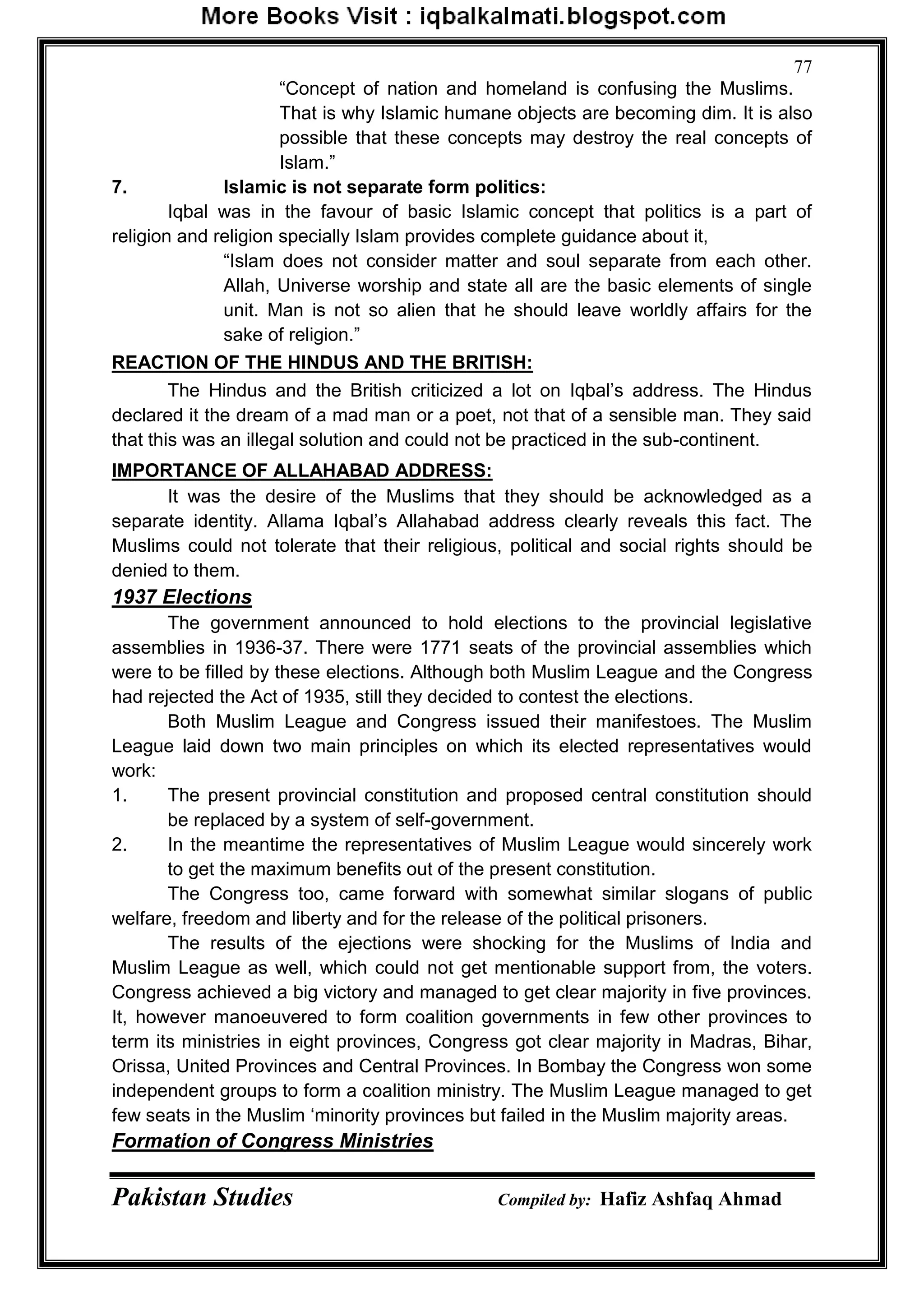 Pakistan Studies Compiled by: Hafiz Ashfaq Ahmad
77
“Concept of nation and homeland is confusing the Muslims.
That is why Islamic humane objects are becoming dim. It is also
possible that these concepts may destroy the real concepts of
Islam.”
7. Islamic is not separate form politics:
Iqbal was in the favour of basic Islamic concept that politics is a part of
religion and religion specially Islam provides complete guidance about it,
“Islam does not consider matter and soul separate from each other.
Allah, Universe worship and state all are the basic elements of single
unit. Man is not so alien that he should leave worldly affairs for the
sake of religion.”
REACTION OF THE HINDUS AND THE BRITISH:
The Hindus and the British criticized a lot on Iqbal‟s address. The Hindus
declared it the dream of a mad man or a poet, not that of a sensible man. They said
that this was an illegal solution and could not be practiced in the sub-continent.
IMPORTANCE OF ALLAHABAD ADDRESS:
It was the desire of the Muslims that they should be acknowledged as a
separate identity. Allama Iqbal‟s Allahabad address clearly reveals this fact. The
Muslims could not tolerate that their religious, political and social rights should be
denied to them.
1937 Elections
The government announced to hold elections to the provincial legislative
assemblies in 1936-37. There were 1771 seats of the provincial assemblies which
were to be filled by these elections. Although both Muslim League and the Congress
had rejected the Act of 1935, still they decided to contest the elections.
Both Muslim League and Congress issued their manifestoes. The Muslim
League laid down two main principles on which its elected representatives would
work:
1. The present provincial constitution and proposed central constitution should
be replaced by a system of self-government.
2. In the meantime the representatives of Muslim League would sincerely work
to get the maximum benefits out of the present constitution.
The Congress too, came forward with somewhat similar slogans of public
welfare, freedom and liberty and for the release of the political prisoners.
The results of the ejections were shocking for the Muslims of India and
Muslim League as well, which could not get mentionable support from, the voters.
Congress achieved a big victory and managed to get clear majority in five provinces.
It, however manoeuvered to form coalition governments in few other provinces to
term its ministries in eight provinces, Congress got clear majority in Madras, Bihar,
Orissa, United Provinces and Central Provinces. In Bombay the Congress won some
independent groups to form a coalition ministry. The Muslim League managed to get
few seats in the Muslim „minority provinces but failed in the Muslim majority areas.
Formation of Congress Ministries
 
