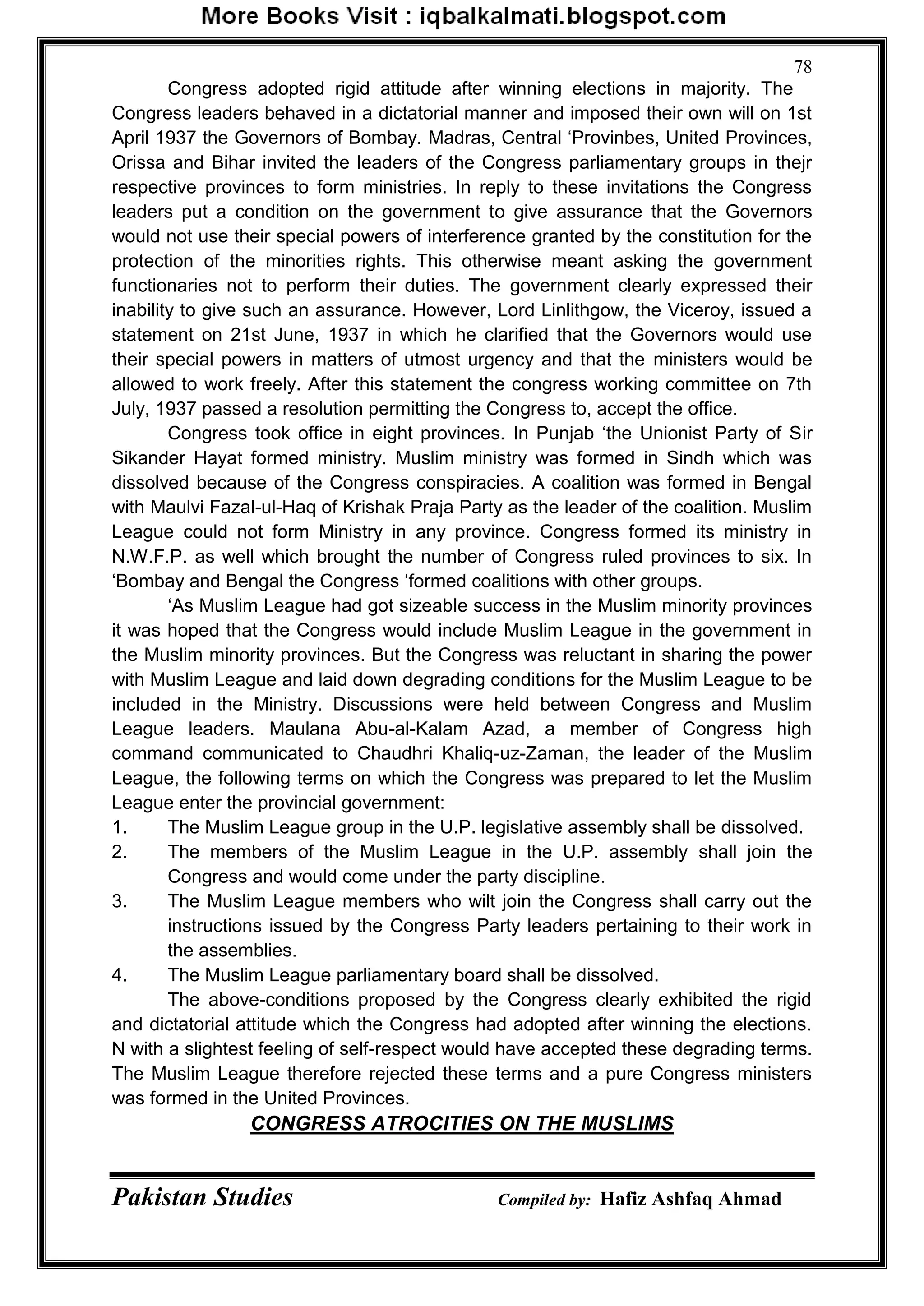 Pakistan Studies Compiled by: Hafiz Ashfaq Ahmad
78
Congress adopted rigid attitude after winning elections in majority. The
Congress leaders behaved in a dictatorial manner and imposed their own will on 1st
April 1937 the Governors of Bombay. Madras, Central „Provinbes, United Provinces,
Orissa and Bihar invited the leaders of the Congress parliamentary groups in thejr
respective provinces to form ministries. In reply to these invitations the Congress
leaders put a condition on the government to give assurance that the Governors
would not use their special powers of interference granted by the constitution for the
protection of the minorities rights. This otherwise meant asking the government
functionaries not to perform their duties. The government clearly expressed their
inability to give such an assurance. However, Lord Linlithgow, the Viceroy, issued a
statement on 21st June, 1937 in which he clarified that the Governors would use
their special powers in matters of utmost urgency and that the ministers would be
allowed to work freely. After this statement the congress working committee on 7th
July, 1937 passed a resolution permitting the Congress to, accept the office.
Congress took office in eight provinces. In Punjab „the Unionist Party of Sir
Sikander Hayat formed ministry. Muslim ministry was formed in Sindh which was
dissolved because of the Congress conspiracies. A coalition was formed in Bengal
with Maulvi Fazal-ul-Haq of Krishak Praja Party as the leader of the coalition. Muslim
League could not form Ministry in any province. Congress formed its ministry in
N.W.F.P. as well which brought the number of Congress ruled provinces to six. In
„Bombay and Bengal the Congress „formed coalitions with other groups.
„As Muslim League had got sizeable success in the Muslim minority provinces
it was hoped that the Congress would include Muslim League in the government in
the Muslim minority provinces. But the Congress was reluctant in sharing the power
with Muslim League and laid down degrading conditions for the Muslim League to be
included in the Ministry. Discussions were held between Congress and Muslim
League leaders. Maulana Abu-al-Kalam Azad, a member of Congress high
command communicated to Chaudhri Khaliq-uz-Zaman, the leader of the Muslim
League, the following terms on which the Congress was prepared to let the Muslim
League enter the provincial government:
1. The Muslim League group in the U.P. legislative assembly shall be dissolved.
2. The members of the Muslim League in the U.P. assembly shall join the
Congress and would come under the party discipline.
3. The Muslim League members who wilt join the Congress shall carry out the
instructions issued by the Congress Party leaders pertaining to their work in
the assemblies.
4. The Muslim League parliamentary board shall be dissolved.
The above-conditions proposed by the Congress clearly exhibited the rigid
and dictatorial attitude which the Congress had adopted after winning the elections.
N with a slightest feeling of self-respect would have accepted these degrading terms.
The Muslim League therefore rejected these terms and a pure Congress ministers
was formed in the United Provinces.
CONGRESS ATROCITIES ON THE MUSLIMS
 