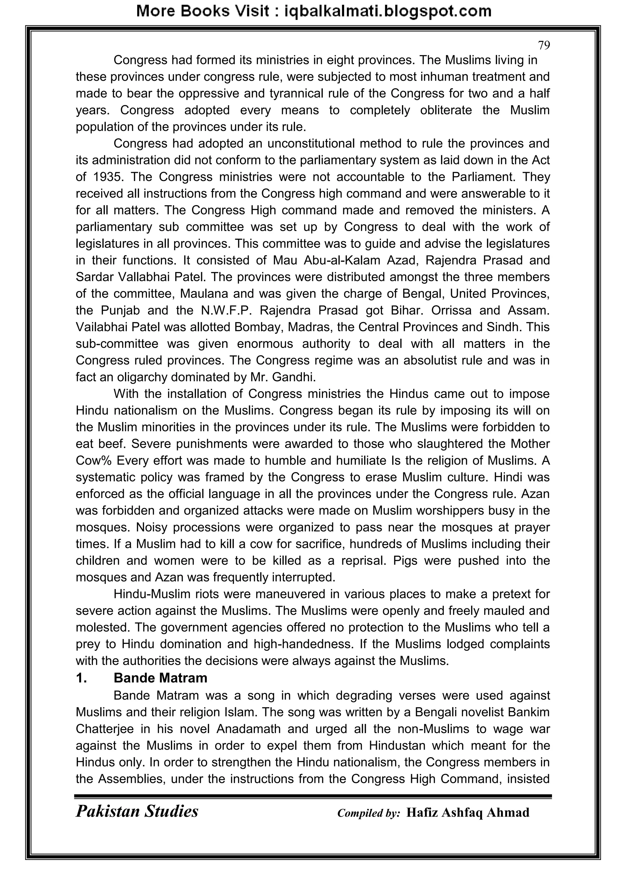 Pakistan Studies Compiled by: Hafiz Ashfaq Ahmad
79
Congress had formed its ministries in eight provinces. The Muslims living in
these provinces under congress rule, were subjected to most inhuman treatment and
made to bear the oppressive and tyrannical rule of the Congress for two and a half
years. Congress adopted every means to completely obliterate the Muslim
population of the provinces under its rule.
Congress had adopted an unconstitutional method to rule the provinces and
its administration did not conform to the parliamentary system as laid down in the Act
of 1935. The Congress ministries were not accountable to the Parliament. They
received all instructions from the Congress high command and were answerable to it
for all matters. The Congress High command made and removed the ministers. A
parliamentary sub committee was set up by Congress to deal with the work of
legislatures in all provinces. This committee was to guide and advise the legislatures
in their functions. It consisted of Mau Abu-al-Kalam Azad, Rajendra Prasad and
Sardar Vallabhai Patel. The provinces were distributed amongst the three members
of the committee, Maulana and was given the charge of Bengal, United Provinces,
the Punjab and the N.W.F.P. Rajendra Prasad got Bihar. Orrissa and Assam.
Vailabhai Patel was allotted Bombay, Madras, the Central Provinces and Sindh. This
sub-committee was given enormous authority to deal with all matters in the
Congress ruled provinces. The Congress regime was an absolutist rule and was in
fact an oligarchy dominated by Mr. Gandhi.
With the installation of Congress ministries the Hindus came out to impose
Hindu nationalism on the Muslims. Congress began its rule by imposing its will on
the Muslim minorities in the provinces under its rule. The Muslims were forbidden to
eat beef. Severe punishments were awarded to those who slaughtered the Mother
Cow% Every effort was made to humble and humiliate Is the religion of Muslims. A
systematic policy was framed by the Congress to erase Muslim culture. Hindi was
enforced as the official language in all the provinces under the Congress rule. Azan
was forbidden and organized attacks were made on Muslim worshippers busy in the
mosques. Noisy processions were organized to pass near the mosques at prayer
times. If a Muslim had to kill a cow for sacrifice, hundreds of Muslims including their
children and women were to be killed as a reprisal. Pigs were pushed into the
mosques and Azan was frequently interrupted.
Hindu-Muslim riots were maneuvered in various places to make a pretext for
severe action against the Muslims. The Muslims were openly and freely mauled and
molested. The government agencies offered no protection to the Muslims who tell a
prey to Hindu domination and high-handedness. If the Muslims lodged complaints
with the authorities the decisions were always against the Muslims.
1. Bande Matram
Bande Matram was a song in which degrading verses were used against
Muslims and their religion Islam. The song was written by a Bengali novelist Bankim
Chatterjee in his novel Anadamath and urged all the non-Muslims to wage war
against the Muslims in order to expel them from Hindustan which meant for the
Hindus only. In order to strengthen the Hindu nationalism, the Congress members in
the Assemblies, under the instructions from the Congress High Command, insisted
 