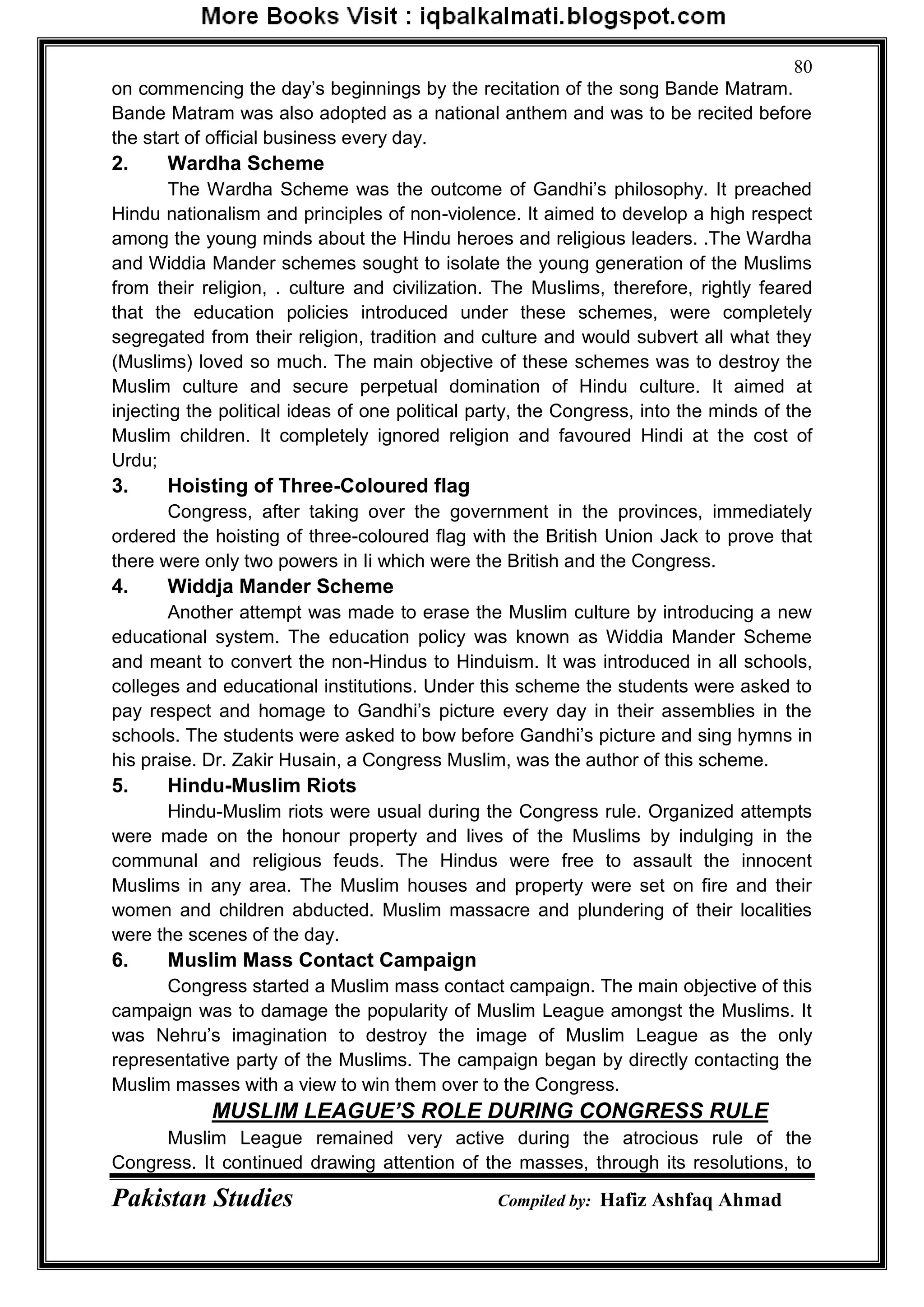 Pakistan Studies Compiled by: Hafiz Ashfaq Ahmad
80
on commencing the day‟s beginnings by the recitation of the song Bande Matram.
Bande Matram was also adopted as a national anthem and was to be recited before
the start of official business every day.
2. Wardha Scheme
The Wardha Scheme was the outcome of Gandhi‟s philosophy. It preached
Hindu nationalism and principles of non-violence. It aimed to develop a high respect
among the young minds about the Hindu heroes and religious leaders. .The Wardha
and Widdia Mander schemes sought to isolate the young generation of the Muslims
from their religion, . culture and civilization. The Muslims, therefore, rightly feared
that the education policies introduced under these schemes, were completely
segregated from their religion, tradition and culture and would subvert all what they
(Muslims) loved so much. The main objective of these schemes was to destroy the
Muslim culture and secure perpetual domination of Hindu culture. It aimed at
injecting the political ideas of one political party, the Congress, into the minds of the
Muslim children. It completely ignored religion and favoured Hindi at the cost of
Urdu;
3. Hoisting of Three-Coloured flag
Congress, after taking over the government in the provinces, immediately
ordered the hoisting of three-coloured flag with the British Union Jack to prove that
there were only two powers in Ii which were the British and the Congress.
4. Widdja Mander Scheme
Another attempt was made to erase the Muslim culture by introducing a new
educational system. The education policy was known as Widdia Mander Scheme
and meant to convert the non-Hindus to Hinduism. It was introduced in all schools,
colleges and educational institutions. Under this scheme the students were asked to
pay respect and homage to Gandhi‟s picture every day in their assemblies in the
schools. The students were asked to bow before Gandhi‟s picture and sing hymns in
his praise. Dr. Zakir Husain, a Congress Muslim, was the author of this scheme.
5. Hindu-Muslim Riots
Hindu-Muslim riots were usual during the Congress rule. Organized attempts
were made on the honour property and lives of the Muslims by indulging in the
communal and religious feuds. The Hindus were free to assault the innocent
Muslims in any area. The Muslim houses and property were set on fire and their
women and children abducted. Muslim massacre and plundering of their localities
were the scenes of the day.
6. Muslim Mass Contact Campaign
Congress started a Muslim mass contact campaign. The main objective of this
campaign was to damage the popularity of Muslim League amongst the Muslims. It
was Nehru‟s imagination to destroy the image of Muslim League as the only
representative party of the Muslims. The campaign began by directly contacting the
Muslim masses with a view to win them over to the Congress.
MUSLIM LEAGUE’S ROLE DURING CONGRESS RULE
Muslim League remained very active during the atrocious rule of the
Congress. It continued drawing attention of the masses, through its resolutions, to
 