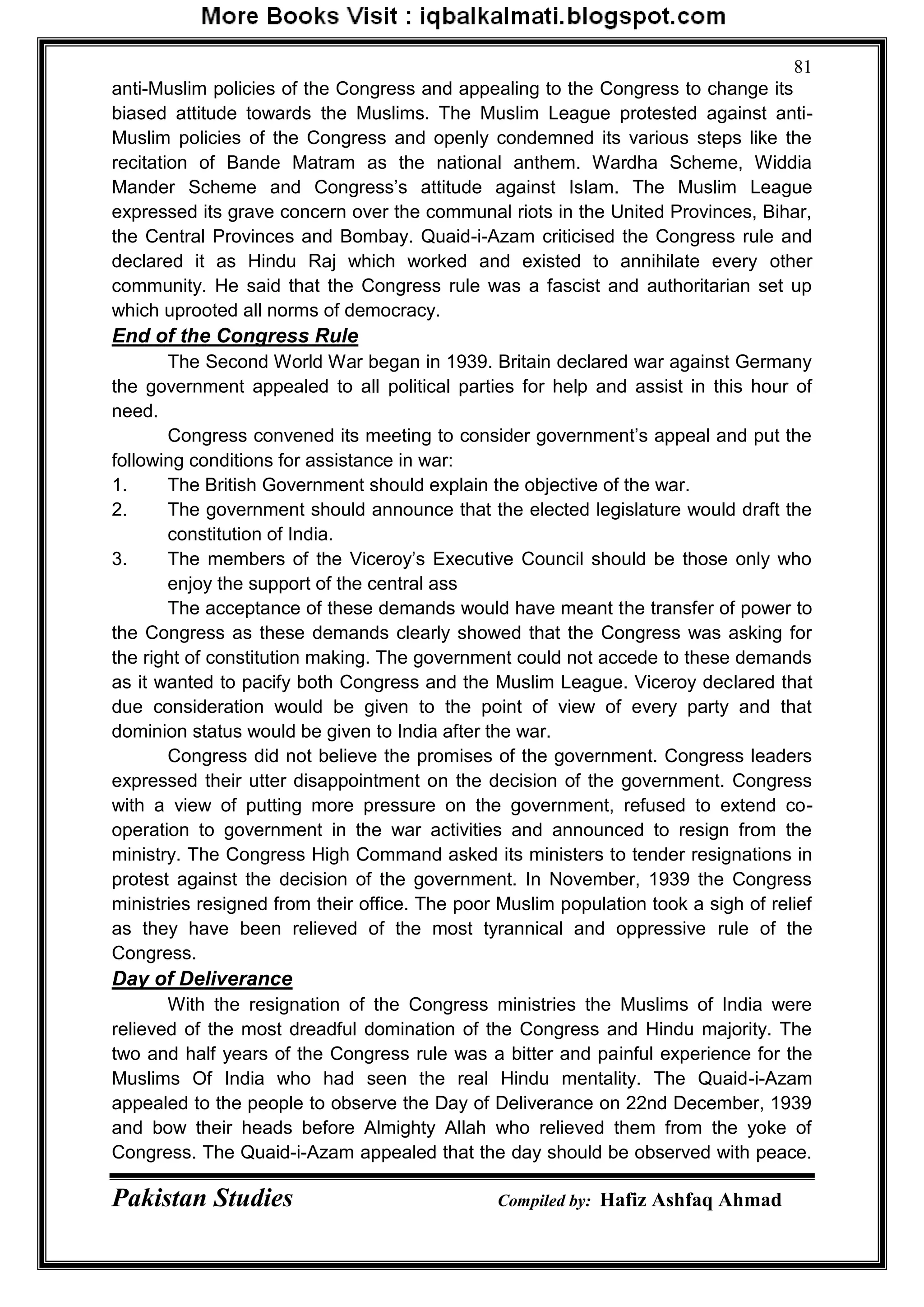 Pakistan Studies Compiled by: Hafiz Ashfaq Ahmad
81
anti-Muslim policies of the Congress and appealing to the Congress to change its
biased attitude towards the Muslims. The Muslim League protested against anti-
Muslim policies of the Congress and openly condemned its various steps like the
recitation of Bande Matram as the national anthem. Wardha Scheme, Widdia
Mander Scheme and Congress‟s attitude against Islam. The Muslim League
expressed its grave concern over the communal riots in the United Provinces, Bihar,
the Central Provinces and Bombay. Quaid-i-Azam criticised the Congress rule and
declared it as Hindu Raj which worked and existed to annihilate every other
community. He said that the Congress rule was a fascist and authoritarian set up
which uprooted all norms of democracy.
End of the Congress Rule
The Second World War began in 1939. Britain declared war against Germany
the government appealed to all political parties for help and assist in this hour of
need.
Congress convened its meeting to consider government‟s appeal and put the
following conditions for assistance in war:
1. The British Government should explain the objective of the war.
2. The government should announce that the elected legislature would draft the
constitution of India.
3. The members of the Viceroy‟s Executive Council should be those only who
enjoy the support of the central ass
The acceptance of these demands would have meant the transfer of power to
the Congress as these demands clearly showed that the Congress was asking for
the right of constitution making. The government could not accede to these demands
as it wanted to pacify both Congress and the Muslim League. Viceroy declared that
due consideration would be given to the point of view of every party and that
dominion status would be given to India after the war.
Congress did not believe the promises of the government. Congress leaders
expressed their utter disappointment on the decision of the government. Congress
with a view of putting more pressure on the government, refused to extend co-
operation to government in the war activities and announced to resign from the
ministry. The Congress High Command asked its ministers to tender resignations in
protest against the decision of the government. In November, 1939 the Congress
ministries resigned from their office. The poor Muslim population took a sigh of relief
as they have been relieved of the most tyrannical and oppressive rule of the
Congress.
Day of Deliverance
With the resignation of the Congress ministries the Muslims of India were
relieved of the most dreadful domination of the Congress and Hindu majority. The
two and half years of the Congress rule was a bitter and painful experience for the
Muslims Of India who had seen the real Hindu mentality. The Quaid-i-Azam
appealed to the people to observe the Day of Deliverance on 22nd December, 1939
and bow their heads before Almighty Allah who relieved them from the yoke of
Congress. The Quaid-i-Azam appealed that the day should be observed with peace.
 