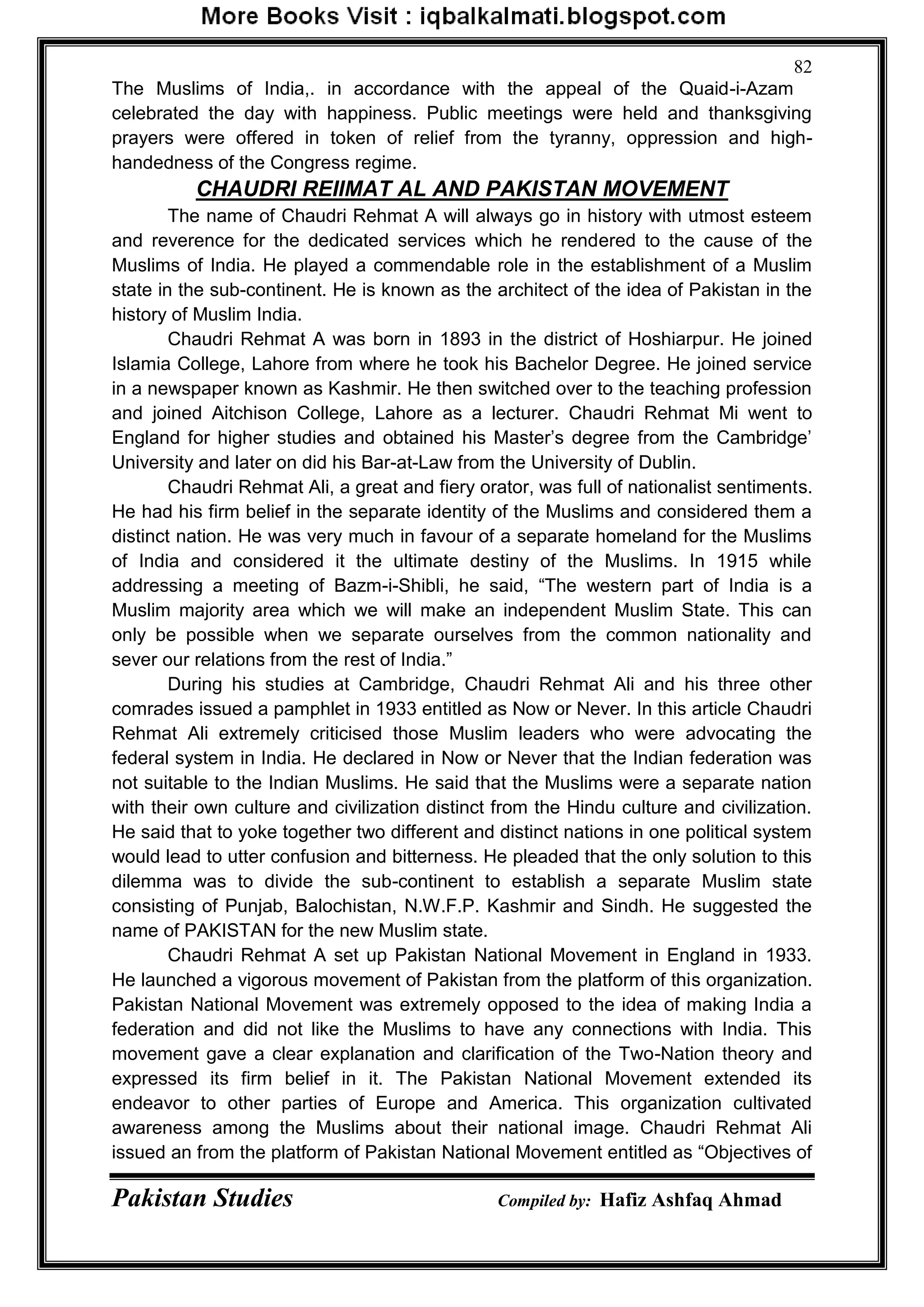 Pakistan Studies Compiled by: Hafiz Ashfaq Ahmad
82
The Muslims of India,. in accordance with the appeal of the Quaid-i-Azam
celebrated the day with happiness. Public meetings were held and thanksgiving
prayers were offered in token of relief from the tyranny, oppression and high-
handedness of the Congress regime.
CHAUDRI REIIMAT AL AND PAKISTAN MOVEMENT
The name of Chaudri Rehmat A will always go in history with utmost esteem
and reverence for the dedicated services which he rendered to the cause of the
Muslims of India. He played a commendable role in the establishment of a Muslim
state in the sub-continent. He is known as the architect of the idea of Pakistan in the
history of Muslim India.
Chaudri Rehmat A was born in 1893 in the district of Hoshiarpur. He joined
Islamia College, Lahore from where he took his Bachelor Degree. He joined service
in a newspaper known as Kashmir. He then switched over to the teaching profession
and joined Aitchison College, Lahore as a lecturer. Chaudri Rehmat Mi went to
England for higher studies and obtained his Master‟s degree from the Cambridge‟
University and later on did his Bar-at-Law from the University of Dublin.
Chaudri Rehmat Ali, a great and fiery orator, was full of nationalist sentiments.
He had his firm belief in the separate identity of the Muslims and considered them a
distinct nation. He was very much in favour of a separate homeland for the Muslims
of India and considered it the ultimate destiny of the Muslims. In 1915 while
addressing a meeting of Bazm-i-Shibli, he said, “The western part of India is a
Muslim majority area which we will make an independent Muslim State. This can
only be possible when we separate ourselves from the common nationality and
sever our relations from the rest of India.”
During his studies at Cambridge, Chaudri Rehmat Ali and his three other
comrades issued a pamphlet in 1933 entitled as Now or Never. In this article Chaudri
Rehmat Ali extremely criticised those Muslim leaders who were advocating the
federal system in India. He declared in Now or Never that the Indian federation was
not suitable to the Indian Muslims. He said that the Muslims were a separate nation
with their own culture and civilization distinct from the Hindu culture and civilization.
He said that to yoke together two different and distinct nations in one political system
would lead to utter confusion and bitterness. He pleaded that the only solution to this
dilemma was to divide the sub-continent to establish a separate Muslim state
consisting of Punjab, Balochistan, N.W.F.P. Kashmir and Sindh. He suggested the
name of PAKISTAN for the new Muslim state.
Chaudri Rehmat A set up Pakistan National Movement in England in 1933.
He launched a vigorous movement of Pakistan from the platform of this organization.
Pakistan National Movement was extremely opposed to the idea of making India a
federation and did not like the Muslims to have any connections with India. This
movement gave a clear explanation and clarification of the Two-Nation theory and
expressed its firm belief in it. The Pakistan National Movement extended its
endeavor to other parties of Europe and America. This organization cultivated
awareness among the Muslims about their national image. Chaudri Rehmat Ali
issued an from the platform of Pakistan National Movement entitled as “Objectives of
 