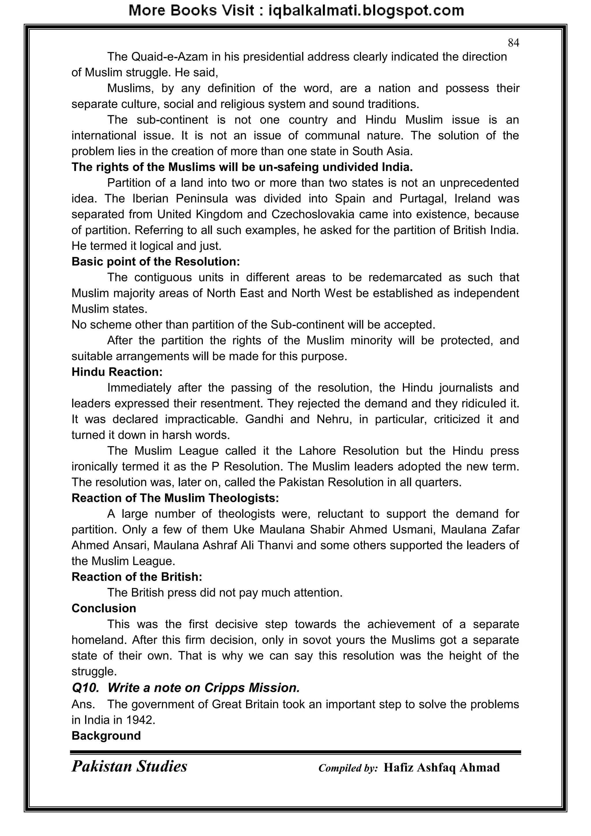 Pakistan Studies Compiled by: Hafiz Ashfaq Ahmad
84
The Quaid-e-Azam in his presidential address clearly indicated the direction
of Muslim struggle. He said,
Muslims, by any definition of the word, are a nation and possess their
separate culture, social and religious system and sound traditions.
The sub-continent is not one country and Hindu Muslim issue is an
international issue. It is not an issue of communal nature. The solution of the
problem lies in the creation of more than one state in South Asia.
The rights of the Muslims will be un-safeing undivided India.
Partition of a land into two or more than two states is not an unprecedented
idea. The Iberian Peninsula was divided into Spain and Purtagal, Ireland was
separated from United Kingdom and Czechoslovakia came into existence, because
of partition. Referring to all such examples, he asked for the partition of British India.
He termed it logical and just.
Basic point of the Resolution:
The contiguous units in different areas to be redemarcated as such that
Muslim majority areas of North East and North West be established as independent
Muslim states.
No scheme other than partition of the Sub-continent will be accepted.
After the partition the rights of the Muslim minority will be protected, and
suitable arrangements will be made for this purpose.
Hindu Reaction:
Immediately after the passing of the resolution, the Hindu journalists and
leaders expressed their resentment. They rejected the demand and they ridiculed it.
It was declared impracticable. Gandhi and Nehru, in particular, criticized it and
turned it down in harsh words.
The Muslim League called it the Lahore Resolution but the Hindu press
ironically termed it as the P Resolution. The Muslim leaders adopted the new term.
The resolution was, later on, called the Pakistan Resolution in all quarters.
Reaction of The Muslim Theologists:
A large number of theologists were, reluctant to support the demand for
partition. Only a few of them Uke Maulana Shabir Ahmed Usmani, Maulana Zafar
Ahmed Ansari, Maulana Ashraf Ali Thanvi and some others supported the leaders of
the Muslim League.
Reaction of the British:
The British press did not pay much attention.
Conclusion
This was the first decisive step towards the achievement of a separate
homeland. After this firm decision, only in sovot yours the Muslims got a separate
state of their own. That is why we can say this resolution was the height of the
struggle.
Q10. Write a note on Cripps Mission.
Ans. The government of Great Britain took an important step to solve the problems
in India in 1942.
Background
 