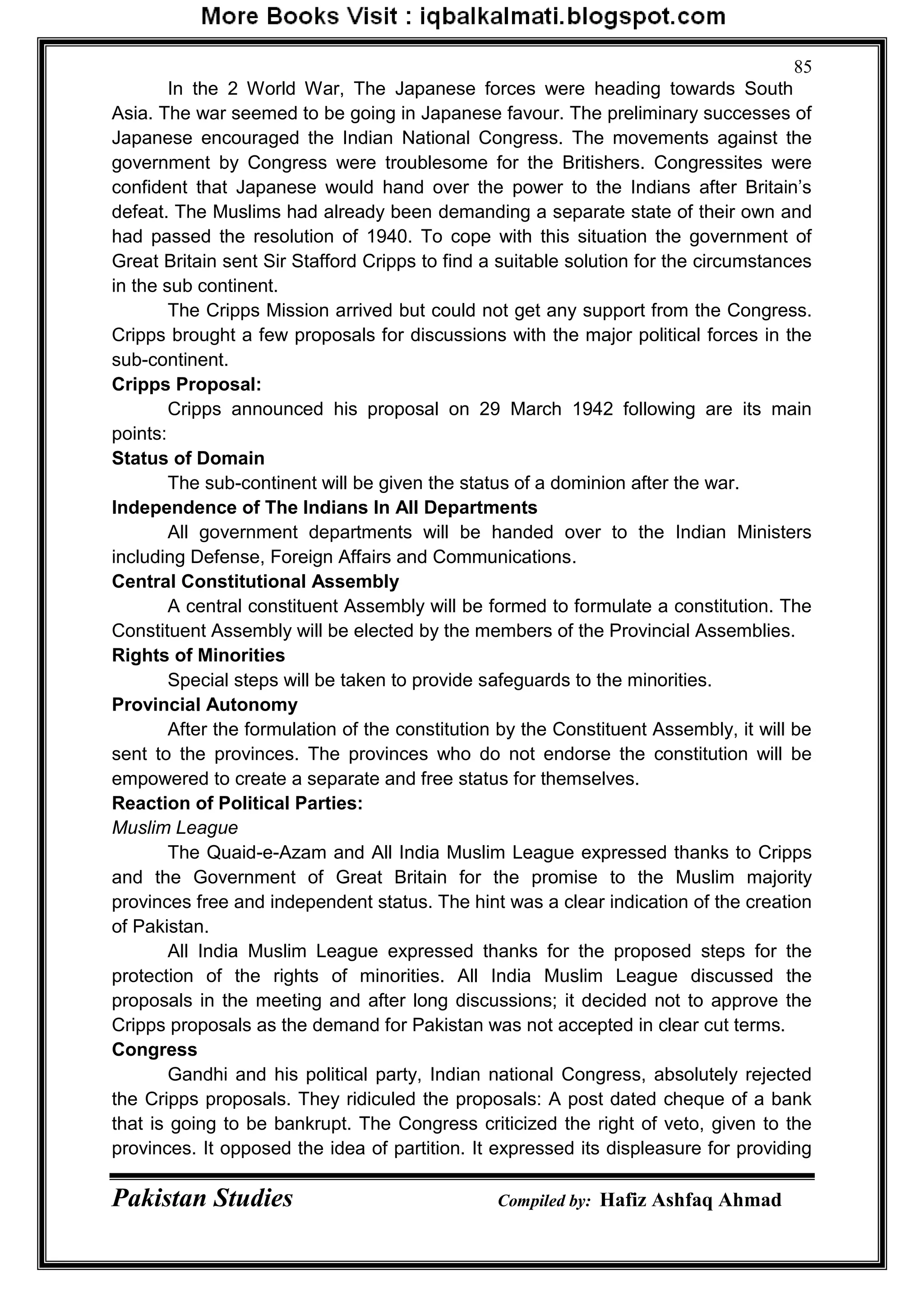 Pakistan Studies Compiled by: Hafiz Ashfaq Ahmad
85
In the 2 World War, The Japanese forces were heading towards South
Asia. The war seemed to be going in Japanese favour. The preliminary successes of
Japanese encouraged the Indian National Congress. The movements against the
government by Congress were troublesome for the Britishers. Congressites were
confident that Japanese would hand over the power to the Indians after Britain‟s
defeat. The Muslims had already been demanding a separate state of their own and
had passed the resolution of 1940. To cope with this situation the government of
Great Britain sent Sir Stafford Cripps to find a suitable solution for the circumstances
in the sub continent.
The Cripps Mission arrived but could not get any support from the Congress.
Cripps brought a few proposals for discussions with the major political forces in the
sub-continent.
Cripps Proposal:
Cripps announced his proposal on 29 March 1942 following are its main
points:
Status of Domain
The sub-continent will be given the status of a dominion after the war.
Independence of The Indians In All Departments
All government departments will be handed over to the Indian Ministers
including Defense, Foreign Affairs and Communications.
Central Constitutional Assembly
A central constituent Assembly will be formed to formulate a constitution. The
Constituent Assembly will be elected by the members of the Provincial Assemblies.
Rights of Minorities
Special steps will be taken to provide safeguards to the minorities.
Provincial Autonomy
After the formulation of the constitution by the Constituent Assembly, it will be
sent to the provinces. The provinces who do not endorse the constitution will be
empowered to create a separate and free status for themselves.
Reaction of Political Parties:
Muslim League
The Quaid-e-Azam and All India Muslim League expressed thanks to Cripps
and the Government of Great Britain for the promise to the Muslim majority
provinces free and independent status. The hint was a clear indication of the creation
of Pakistan.
All India Muslim League expressed thanks for the proposed steps for the
protection of the rights of minorities. All India Muslim League discussed the
proposals in the meeting and after long discussions; it decided not to approve the
Cripps proposals as the demand for Pakistan was not accepted in clear cut terms.
Congress
Gandhi and his political party, Indian national Congress, absolutely rejected
the Cripps proposals. They ridiculed the proposals: A post dated cheque of a bank
that is going to be bankrupt. The Congress criticized the right of veto, given to the
provinces. It opposed the idea of partition. It expressed its displeasure for providing
 