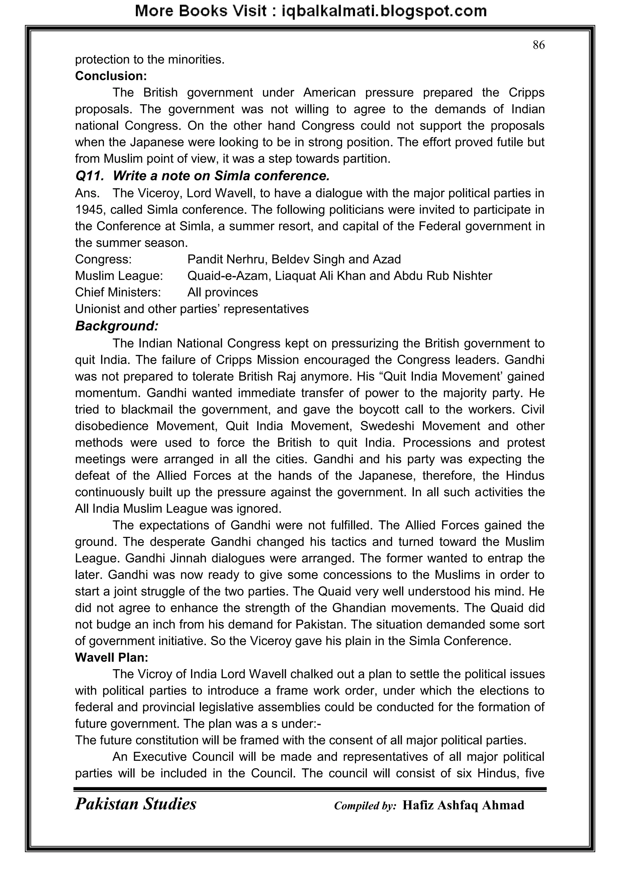 Pakistan Studies Compiled by: Hafiz Ashfaq Ahmad
86
protection to the minorities.
Conclusion:
The British government under American pressure prepared the Cripps
proposals. The government was not willing to agree to the demands of Indian
national Congress. On the other hand Congress could not support the proposals
when the Japanese were looking to be in strong position. The effort proved futile but
from Muslim point of view, it was a step towards partition.
Q11. Write a note on Simla conference.
Ans. The Viceroy, Lord Wavell, to have a dialogue with the major political parties in
1945, called Simla conference. The following politicians were invited to participate in
the Conference at Simla, a summer resort, and capital of the Federal government in
the summer season.
Congress: Pandit Nerhru, Beldev Singh and Azad
Muslim League: Quaid-e-Azam, Liaquat Ali Khan and Abdu Rub Nishter
Chief Ministers: All provinces
Unionist and other parties‟ representatives
Background:
The Indian National Congress kept on pressurizing the British government to
quit India. The failure of Cripps Mission encouraged the Congress leaders. Gandhi
was not prepared to tolerate British Raj anymore. His “Quit India Movement‟ gained
momentum. Gandhi wanted immediate transfer of power to the majority party. He
tried to blackmail the government, and gave the boycott call to the workers. Civil
disobedience Movement, Quit India Movement, Swedeshi Movement and other
methods were used to force the British to quit India. Processions and protest
meetings were arranged in all the cities. Gandhi and his party was expecting the
defeat of the Allied Forces at the hands of the Japanese, therefore, the Hindus
continuously built up the pressure against the government. In all such activities the
All India Muslim League was ignored.
The expectations of Gandhi were not fulfilled. The Allied Forces gained the
ground. The desperate Gandhi changed his tactics and turned toward the Muslim
League. Gandhi Jinnah dialogues were arranged. The former wanted to entrap the
later. Gandhi was now ready to give some concessions to the Muslims in order to
start a joint struggle of the two parties. The Quaid very well understood his mind. He
did not agree to enhance the strength of the Ghandian movements. The Quaid did
not budge an inch from his demand for Pakistan. The situation demanded some sort
of government initiative. So the Viceroy gave his plain in the Simla Conference.
Wavell Plan:
The Vicroy of India Lord Wavell chalked out a plan to settle the political issues
with political parties to introduce a frame work order, under which the elections to
federal and provincial legislative assemblies could be conducted for the formation of
future government. The plan was a s under:-
The future constitution will be framed with the consent of all major political parties.
An Executive Council will be made and representatives of all major political
parties will be included in the Council. The council will consist of six Hindus, five
 