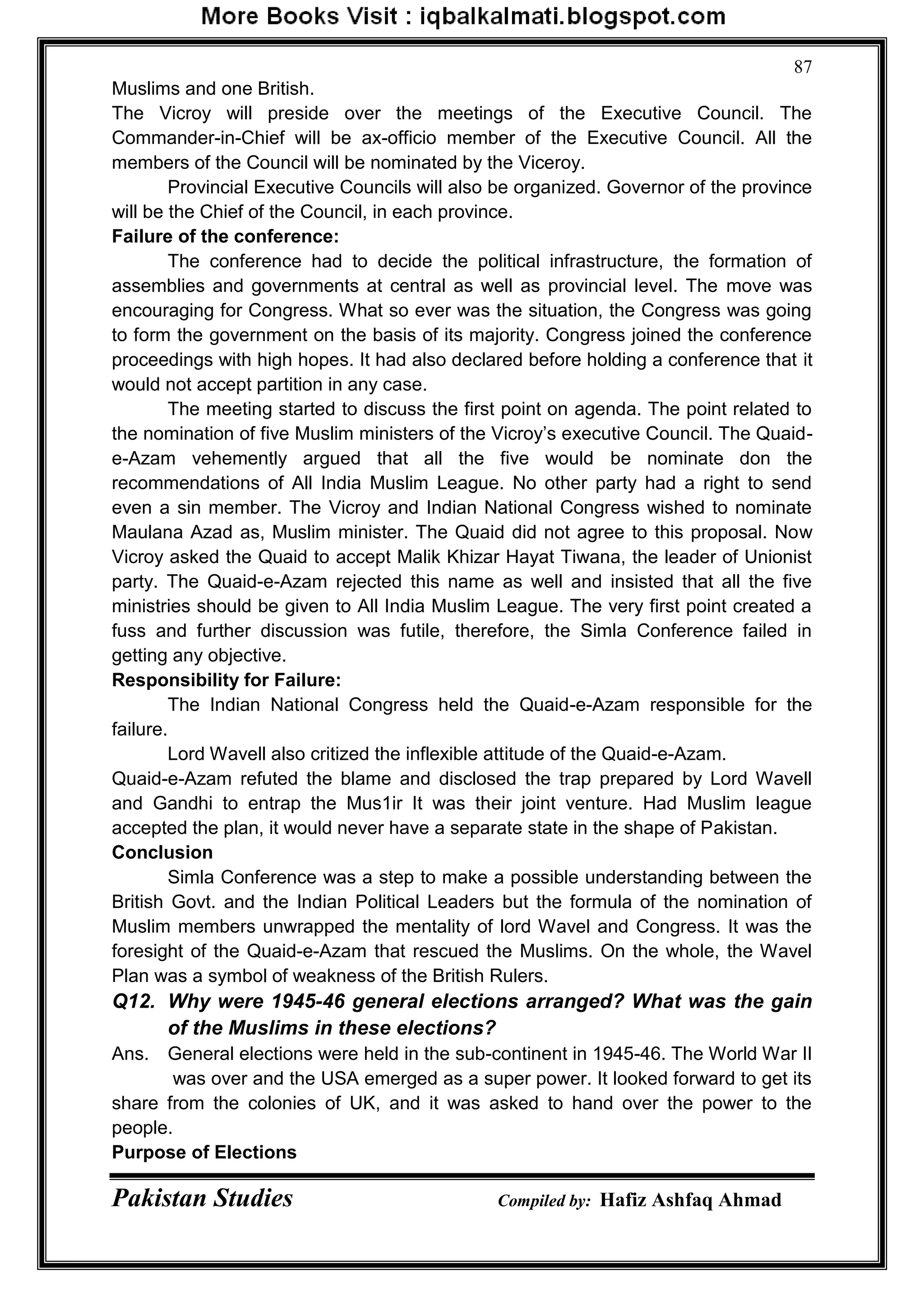 Pakistan Studies Compiled by: Hafiz Ashfaq Ahmad
87
Muslims and one British.
The Vicroy will preside over the meetings of the Executive Council. The
Commander-in-Chief will be ax-officio member of the Executive Council. All the
members of the Council will be nominated by the Viceroy.
Provincial Executive Councils will also be organized. Governor of the province
will be the Chief of the Council, in each province.
Failure of the conference:
The conference had to decide the political infrastructure, the formation of
assemblies and governments at central as well as provincial level. The move was
encouraging for Congress. What so ever was the situation, the Congress was going
to form the government on the basis of its majority. Congress joined the conference
proceedings with high hopes. It had also declared before holding a conference that it
would not accept partition in any case.
The meeting started to discuss the first point on agenda. The point related to
the nomination of five Muslim ministers of the Vicroy‟s executive Council. The Quaid-
e-Azam vehemently argued that all the five would be nominate don the
recommendations of All India Muslim League. No other party had a right to send
even a sin member. The Vicroy and Indian National Congress wished to nominate
Maulana Azad as, Muslim minister. The Quaid did not agree to this proposal. Now
Vicroy asked the Quaid to accept Malik Khizar Hayat Tiwana, the leader of Unionist
party. The Quaid-e-Azam rejected this name as well and insisted that all the five
ministries should be given to All India Muslim League. The very first point created a
fuss and further discussion was futile, therefore, the Simla Conference failed in
getting any objective.
Responsibility for Failure:
The Indian National Congress held the Quaid-e-Azam responsible for the
failure.
Lord Wavell also critized the inflexible attitude of the Quaid-e-Azam.
Quaid-e-Azam refuted the blame and disclosed the trap prepared by Lord Wavell
and Gandhi to entrap the Mus1ir It was their joint venture. Had Muslim league
accepted the plan, it would never have a separate state in the shape of Pakistan.
Conclusion
Simla Conference was a step to make a possible understanding between the
British Govt. and the Indian Political Leaders but the formula of the nomination of
Muslim members unwrapped the mentality of lord Wavel and Congress. It was the
foresight of the Quaid-e-Azam that rescued the Muslims. On the whole, the Wavel
Plan was a symbol of weakness of the British Rulers.
Q12. Why were 1945-46 general elections arranged? What was the gain
of the Muslims in these elections?
Ans. General elections were held in the sub-continent in 1945-46. The World War II
was over and the USA emerged as a super power. It looked forward to get its
share from the colonies of UK, and it was asked to hand over the power to the
people.
Purpose of Elections
 