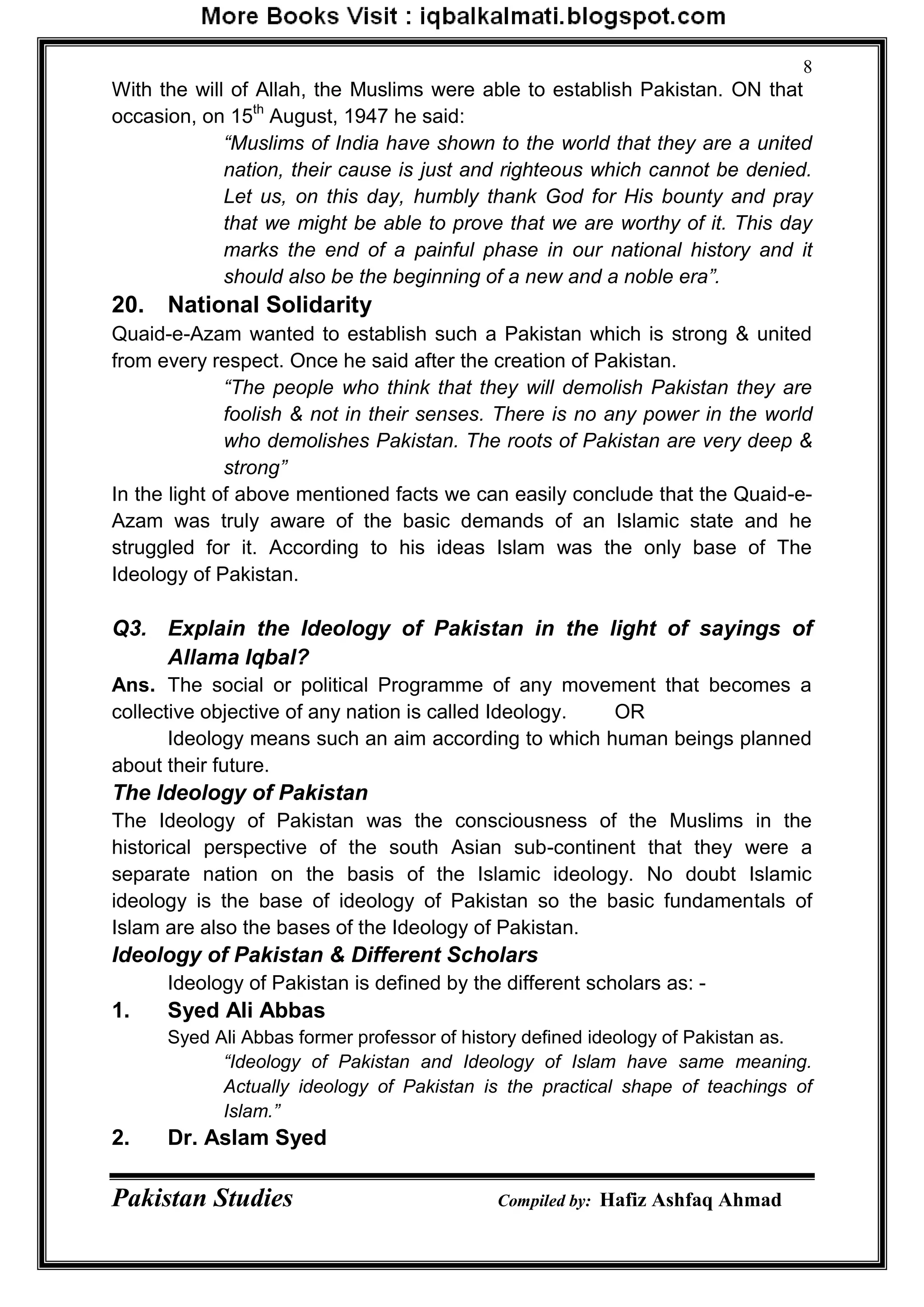 Pakistan Studies Compiled by: Hafiz Ashfaq Ahmad
8
With the will of Allah, the Muslims were able to establish Pakistan. ON that
occasion, on 15th
August, 1947 he said:
“Muslims of India have shown to the world that they are a united
nation, their cause is just and righteous which cannot be denied.
Let us, on this day, humbly thank God for His bounty and pray
that we might be able to prove that we are worthy of it. This day
marks the end of a painful phase in our national history and it
should also be the beginning of a new and a noble era”.
20. National Solidarity
Quaid-e-Azam wanted to establish such a Pakistan which is strong & united
from every respect. Once he said after the creation of Pakistan.
“The people who think that they will demolish Pakistan they are
foolish & not in their senses. There is no any power in the world
who demolishes Pakistan. The roots of Pakistan are very deep &
strong”
In the light of above mentioned facts we can easily conclude that the Quaid-e-
Azam was truly aware of the basic demands of an Islamic state and he
struggled for it. According to his ideas Islam was the only base of The
Ideology of Pakistan.
Q3. Explain the Ideology of Pakistan in the light of sayings of
Allama Iqbal?
Ans. The social or political Programme of any movement that becomes a
collective objective of any nation is called Ideology. OR
Ideology means such an aim according to which human beings planned
about their future.
The Ideology of Pakistan
The Ideology of Pakistan was the consciousness of the Muslims in the
historical perspective of the south Asian sub-continent that they were a
separate nation on the basis of the Islamic ideology. No doubt Islamic
ideology is the base of ideology of Pakistan so the basic fundamentals of
Islam are also the bases of the Ideology of Pakistan.
Ideology of Pakistan & Different Scholars
Ideology of Pakistan is defined by the different scholars as: -
1. Syed Ali Abbas
Syed Ali Abbas former professor of history defined ideology of Pakistan as.
“Ideology of Pakistan and Ideology of Islam have same meaning.
Actually ideology of Pakistan is the practical shape of teachings of
Islam.”
2. Dr. Aslam Syed
 