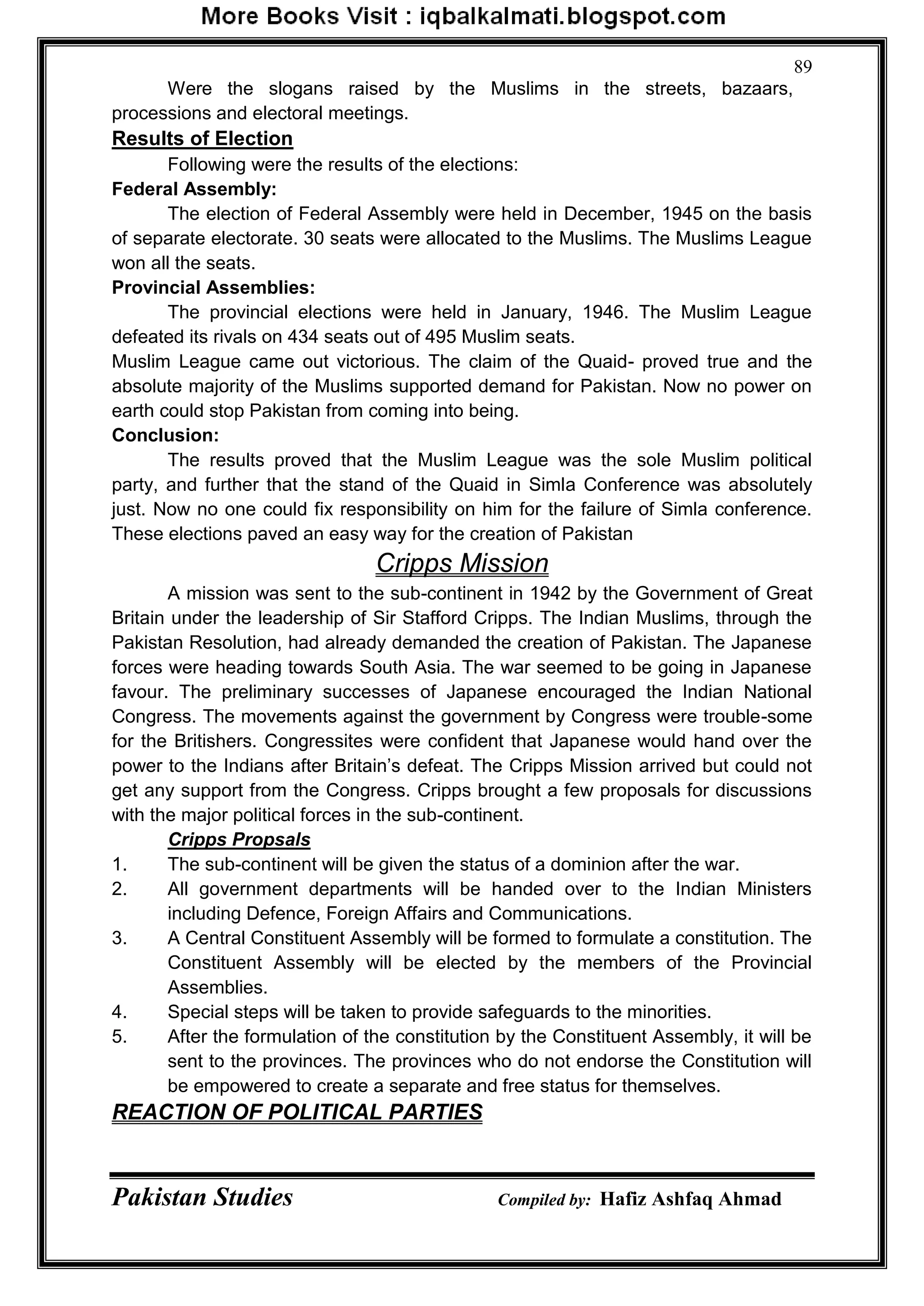 Pakistan Studies Compiled by: Hafiz Ashfaq Ahmad
89
Were the slogans raised by the Muslims in the streets, bazaars,
processions and electoral meetings.
Results of Election
Following were the results of the elections:
Federal Assembly:
The election of Federal Assembly were held in December, 1945 on the basis
of separate electorate. 30 seats were allocated to the Muslims. The Muslims League
won all the seats.
Provincial Assemblies:
The provincial elections were held in January, 1946. The Muslim League
defeated its rivals on 434 seats out of 495 Muslim seats.
Muslim League came out victorious. The claim of the Quaid- proved true and the
absolute majority of the Muslims supported demand for Pakistan. Now no power on
earth could stop Pakistan from coming into being.
Conclusion:
The results proved that the Muslim League was the sole Muslim political
party, and further that the stand of the Quaid in Simla Conference was absolutely
just. Now no one could fix responsibility on him for the failure of Simla conference.
These elections paved an easy way for the creation of Pakistan
Cripps Mission
A mission was sent to the sub-continent in 1942 by the Government of Great
Britain under the leadership of Sir Stafford Cripps. The Indian Muslims, through the
Pakistan Resolution, had already demanded the creation of Pakistan. The Japanese
forces were heading towards South Asia. The war seemed to be going in Japanese
favour. The preliminary successes of Japanese encouraged the Indian National
Congress. The movements against the government by Congress were trouble-some
for the Britishers. Congressites were confident that Japanese would hand over the
power to the Indians after Britain‟s defeat. The Cripps Mission arrived but could not
get any support from the Congress. Cripps brought a few proposals for discussions
with the major political forces in the sub-continent.
Cripps Propsals
1. The sub-continent will be given the status of a dominion after the war.
2. All government departments will be handed over to the Indian Ministers
including Defence, Foreign Affairs and Communications.
3. A Central Constituent Assembly will be formed to formulate a constitution. The
Constituent Assembly will be elected by the members of the Provincial
Assemblies.
4. Special steps will be taken to provide safeguards to the minorities.
5. After the formulation of the constitution by the Constituent Assembly, it will be
sent to the provinces. The provinces who do not endorse the Constitution will
be empowered to create a separate and free status for themselves.
REACTION OF POLITICAL PARTIES
 