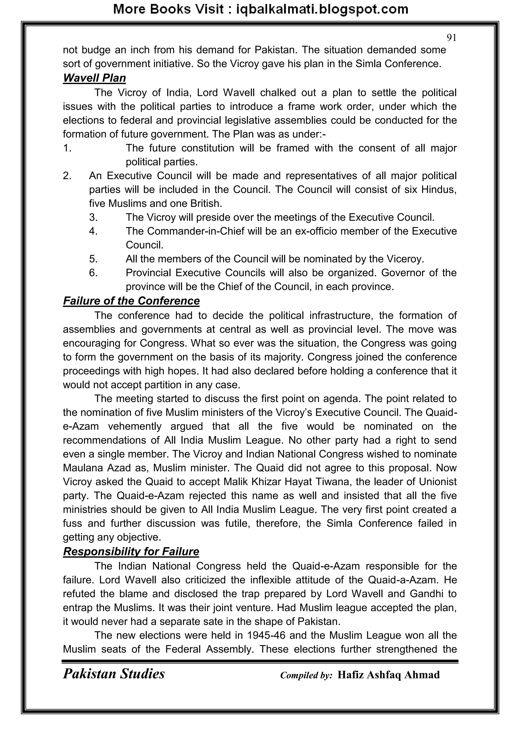 Pakistan Studies Compiled by: Hafiz Ashfaq Ahmad
91
not budge an inch from his demand for Pakistan. The situation demanded some
sort of government initiative. So the Vicroy gave his plan in the Simla Conference.
Wavell Plan
The Vicroy of India, Lord Wavell chalked out a plan to settle the political
issues with the political parties to introduce a frame work order, under which the
elections to federal and provincial legislative assemblies could be conducted for the
formation of future government. The Plan was as under:-
1. The future constitution will be framed with the consent of all major
political parties.
2. An Executive Council will be made and representatives of all major political
parties will be included in the Council. The Council will consist of six Hindus,
five Muslims and one British.
3. The Vicroy will preside over the meetings of the Executive Council.
4. The Commander-in-Chief will be an ex-officio member of the Executive
Council.
5. All the members of the Council will be nominated by the Viceroy.
6. Provincial Executive Councils will also be organized. Governor of the
province will be the Chief of the Council, in each province.
Failure of the Conference
The conference had to decide the political infrastructure, the formation of
assemblies and governments at central as well as provincial level. The move was
encouraging for Congress. What so ever was the situation, the Congress was going
to form the government on the basis of its majority. Congress joined the conference
proceedings with high hopes. It had also declared before holding a conference that it
would not accept partition in any case.
The meeting started to discuss the first point on agenda. The point related to
the nomination of five Muslim ministers of the Vicroy‟s Executive Council. The Quaid-
e-Azam vehemently argued that all the five would be nominated on the
recommendations of All India Muslim League. No other party had a right to send
even a single member. The Vicroy and Indian National Congress wished to nominate
Maulana Azad as, Muslim minister. The Quaid did not agree to this proposal. Now
Vicroy asked the Quaid to accept Malik Khizar Hayat Tiwana, the leader of Unionist
party. The Quaid-e-Azam rejected this name as well and insisted that all the five
ministries should be given to All India Muslim League. The very first point created a
fuss and further discussion was futile, therefore, the Simla Conference failed in
getting any objective.
Responsibility for Failure
The Indian National Congress held the Quaid-e-Azam responsible for the
failure. Lord Wavell also criticized the inflexible attitude of the Quaid-a-Azam. He
refuted the blame and disclosed the trap prepared by Lord Wavell and Gandhi to
entrap the Muslims. It was their joint venture. Had Muslim league accepted the plan,
it would never had a separate sate in the shape of Pakistan.
The new elections were held in 1945-46 and the Muslim League won all the
Muslim seats of the Federal Assembly. These elections further strengthened the
 