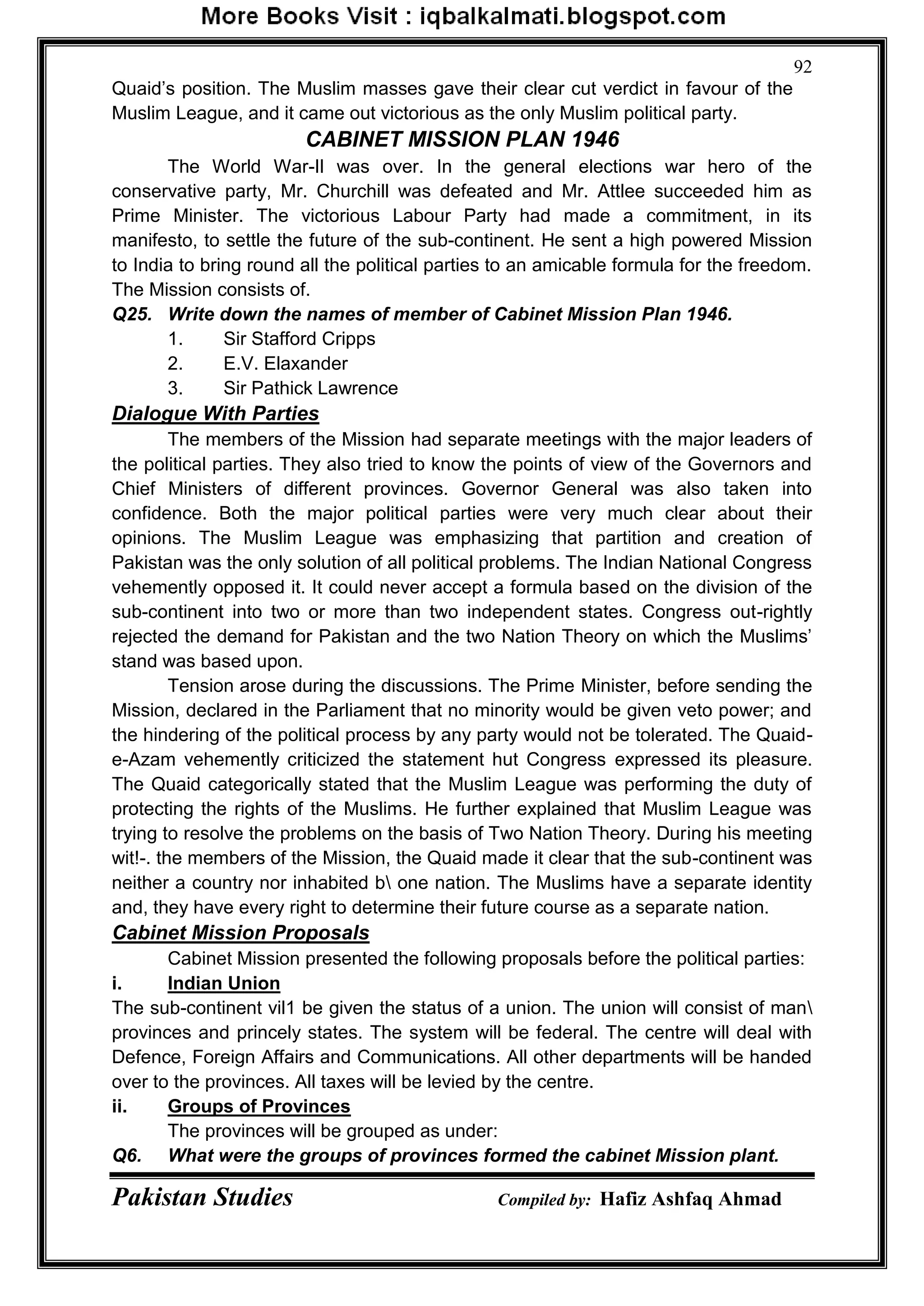 Pakistan Studies Compiled by: Hafiz Ashfaq Ahmad
92
Quaid‟s position. The Muslim masses gave their clear cut verdict in favour of the
Muslim League, and it came out victorious as the only Muslim political party.
CABINET MISSION PLAN 1946
The World War-Il was over. In the general elections war hero of the
conservative party, Mr. Churchill was defeated and Mr. Attlee succeeded him as
Prime Minister. The victorious Labour Party had made a commitment, in its
manifesto, to settle the future of the sub-continent. He sent a high powered Mission
to India to bring round all the political parties to an amicable formula for the freedom.
The Mission consists of.
Q25. Write down the names of member of Cabinet Mission Plan 1946.
1. Sir Stafford Cripps
2. E.V. Elaxander
3. Sir Pathick Lawrence
Dialogue With Parties
The members of the Mission had separate meetings with the major leaders of
the political parties. They also tried to know the points of view of the Governors and
Chief Ministers of different provinces. Governor General was also taken into
confidence. Both the major political parties were very much clear about their
opinions. The Muslim League was emphasizing that partition and creation of
Pakistan was the only solution of all political problems. The Indian National Congress
vehemently opposed it. It could never accept a formula based on the division of the
sub-continent into two or more than two independent states. Congress out-rightly
rejected the demand for Pakistan and the two Nation Theory on which the Muslims‟
stand was based upon.
Tension arose during the discussions. The Prime Minister, before sending the
Mission, declared in the Parliament that no minority would be given veto power; and
the hindering of the political process by any party would not be tolerated. The Quaid-
e-Azam vehemently criticized the statement hut Congress expressed its pleasure.
The Quaid categorically stated that the Muslim League was performing the duty of
protecting the rights of the Muslims. He further explained that Muslim League was
trying to resolve the problems on the basis of Two Nation Theory. During his meeting
wit!-. the members of the Mission, the Quaid made it clear that the sub-continent was
neither a country nor inhabited b one nation. The Muslims have a separate identity
and, they have every right to determine their future course as a separate nation.
Cabinet Mission Proposals
Cabinet Mission presented the following proposals before the political parties:
i. Indian Union
The sub-continent vil1 be given the status of a union. The union will consist of man
provinces and princely states. The system will be federal. The centre will deal with
Defence, Foreign Affairs and Communications. All other departments will be handed
over to the provinces. All taxes will be levied by the centre.
ii. Groups of Provinces
The provinces will be grouped as under:
Q6. What were the groups of provinces formed the cabinet Mission plant.
 