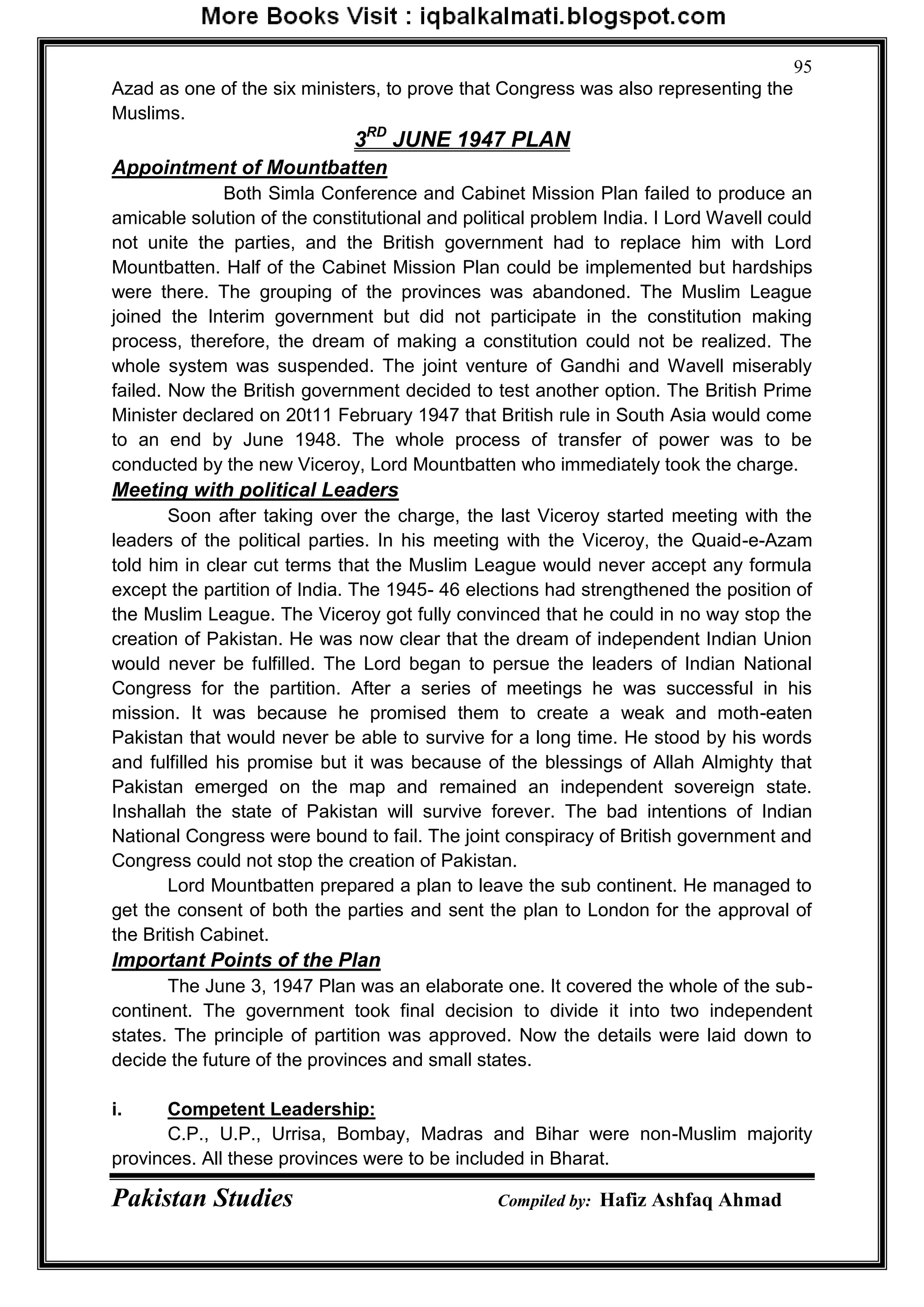 Pakistan Studies Compiled by: Hafiz Ashfaq Ahmad
95
Azad as one of the six ministers, to prove that Congress was also representing the
Muslims.
3RD
JUNE 1947 PLAN
Appointment of Mountbatten
Both Simla Conference and Cabinet Mission Plan failed to produce an
amicable solution of the constitutional and political problem India. I Lord Wavell could
not unite the parties, and the British government had to replace him with Lord
Mountbatten. Half of the Cabinet Mission Plan could be implemented but hardships
were there. The grouping of the provinces was abandoned. The Muslim League
joined the Interim government but did not participate in the constitution making
process, therefore, the dream of making a constitution could not be realized. The
whole system was suspended. The joint venture of Gandhi and Wavell miserably
failed. Now the British government decided to test another option. The British Prime
Minister declared on 20t11 February 1947 that British rule in South Asia would come
to an end by June 1948. The whole process of transfer of power was to be
conducted by the new Viceroy, Lord Mountbatten who immediately took the charge.
Meeting with political Leaders
Soon after taking over the charge, the last Viceroy started meeting with the
leaders of the political parties. In his meeting with the Viceroy, the Quaid-e-Azam
told him in clear cut terms that the Muslim League would never accept any formula
except the partition of India. The 1945- 46 elections had strengthened the position of
the Muslim League. The Viceroy got fully convinced that he could in no way stop the
creation of Pakistan. He was now clear that the dream of independent Indian Union
would never be fulfilled. The Lord began to persue the leaders of Indian National
Congress for the partition. After a series of meetings he was successful in his
mission. It was because he promised them to create a weak and moth-eaten
Pakistan that would never be able to survive for a long time. He stood by his words
and fulfilled his promise but it was because of the blessings of Allah Almighty that
Pakistan emerged on the map and remained an independent sovereign state.
Inshallah the state of Pakistan will survive forever. The bad intentions of Indian
National Congress were bound to fail. The joint conspiracy of British government and
Congress could not stop the creation of Pakistan.
Lord Mountbatten prepared a plan to leave the sub continent. He managed to
get the consent of both the parties and sent the plan to London for the approval of
the British Cabinet.
Important Points of the Plan
The June 3, 1947 Plan was an elaborate one. It covered the whole of the sub-
continent. The government took final decision to divide it into two independent
states. The principle of partition was approved. Now the details were laid down to
decide the future of the provinces and small states.
i. Competent Leadership:
C.P., U.P., Urrisa, Bombay, Madras and Bihar were non-Muslim majority
provinces. All these provinces were to be included in Bharat.
 