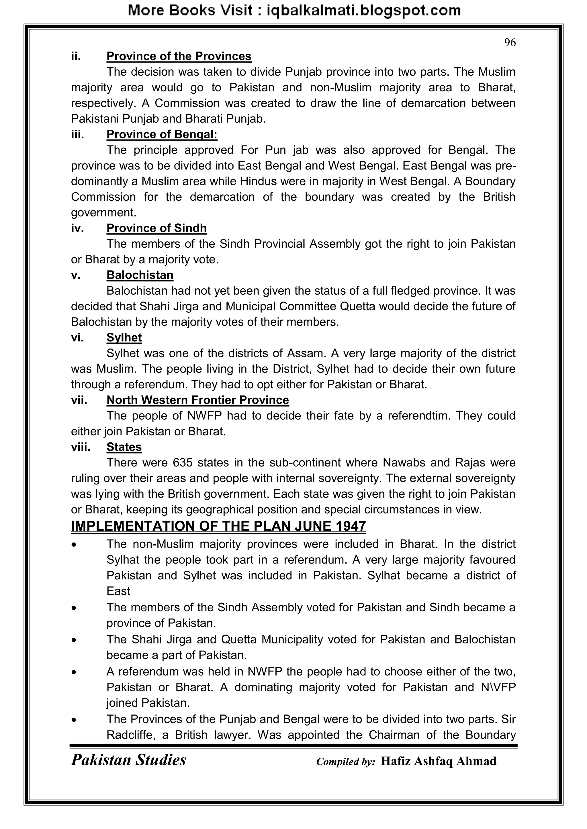 Pakistan Studies Compiled by: Hafiz Ashfaq Ahmad
96
ii. Province of the Provinces
The decision was taken to divide Punjab province into two parts. The Muslim
majority area would go to Pakistan and non-Muslim majority area to Bharat,
respectively. A Commission was created to draw the line of demarcation between
Pakistani Punjab and Bharati Punjab.
iii. Province of Bengal:
The principle approved For Pun jab was also approved for Bengal. The
province was to be divided into East Bengal and West Bengal. East Bengal was pre-
dominantly a Muslim area while Hindus were in majority in West Bengal. A Boundary
Commission for the demarcation of the boundary was created by the British
government.
iv. Province of Sindh
The members of the Sindh Provincial Assembly got the right to join Pakistan
or Bharat by a majority vote.
v. Balochistan
Balochistan had not yet been given the status of a full fledged province. It was
decided that Shahi Jirga and Municipal Committee Quetta would decide the future of
Balochistan by the majority votes of their members.
vi. Sylhet
Sylhet was one of the districts of Assam. A very large majority of the district
was Muslim. The people living in the District, Sylhet had to decide their own future
through a referendum. They had to opt either for Pakistan or Bharat.
vii. North Western Frontier Province
The people of NWFP had to decide their fate by a referendtim. They could
either join Pakistan or Bharat.
viii. States
There were 635 states in the sub-continent where Nawabs and Rajas were
ruling over their areas and people with internal sovereignty. The external sovereignty
was lying with the British government. Each state was given the right to join Pakistan
or Bharat, keeping its geographical position and special circumstances in view.
IMPLEMENTATION OF THE PLAN JUNE 1947
 The non-Muslim majority provinces were included in Bharat. In the district
Sylhat the people took part in a referendum. A very large majority favoured
Pakistan and Sylhet was included in Pakistan. Sylhat became a district of
East
 The members of the Sindh Assembly voted for Pakistan and Sindh became a
province of Pakistan.
 The Shahi Jirga and Quetta Municipality voted for Pakistan and Balochistan
became a part of Pakistan.
 A referendum was held in NWFP the people had to choose either of the two,
Pakistan or Bharat. A dominating majority voted for Pakistan and NVFP
joined Pakistan.
 The Provinces of the Punjab and Bengal were to be divided into two parts. Sir
Radcliffe, a British lawyer. Was appointed the Chairman of the Boundary
 