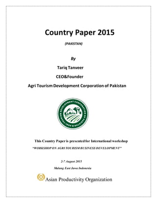 Country Paper 2015
(PAKISTAN)
By
Tariq Tanveer
CEO&Founder
Agri TourismDevelopment Corporation of Pakistan
This Country Paper is presentedfor International workshop
“WORKSHOP ON AGRI TOURISM BUSINESS DEVELOPMENT”
2-7 August 2015
Malang East Jawa Indonesia
Asian Productivity Organization
 