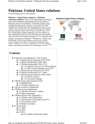 Pakistan–United States relations - Wikipedia, the free encyclopedia                        Page 1 of 26




Pakistan–United States relations
From Wikipedia, the free encyclopedia

Pakistan – United States relations or Pakistan-
American relations, refers to the international, historical,
                                                                   Pakistan-United States relations
and cultural bilateral relationship between the State of
Pakistan and the United States, with both countries first
establishing diplomatic relations on October 20, 1947,
roughly two months after the establishment of the former
country after the Indian partition by Great Britain. With
the United States being among the very first nations to
have established relations with Pakistan, the relationship
since then has been based primarily on U.S. economic and
military assistance to Pakistan.[1] Pakistan is a Major non-          Pakistan
                                                                                       United States
NATO ally of the United States and also the second-
largest supplier of military equipment to Pakistan after
China, and largest economic aid contributor as well.[2][3][4]



 Contents
     Ŷ 1 Relations with Superpower: 1947–Present
          Ŷ 1.1 Democratic governments (1947-1958)
          Ŷ 1.2 Military dictatorship (1960–1969)
          Ŷ 1.3 Military dictatorship (1969–1971)
                 Ŷ 1.3.1 Pakistan's role in U.S.-China relations
                 Ŷ 1.3.2 Role in Indo-Pakistani war of 1971
          Ŷ 1.4 Democratic government (1971-1977)
          Ŷ 1.5 Military dictatorship (1977–1988)
          Ŷ 1.6 Democratic governments (1988–1998)
                 Ŷ 1.6.1 Rift in relations
                 Ŷ 1.6.2 Economic embargo
     Ŷ 2 Military pacts and suspension of aid
          Ŷ 2.1 Baghdad Pact
          Ŷ 2.2 Foreign Assistance Act
     Ŷ 3 Soviet invasion of Afghanistan
     Ŷ 4 Military science programmes
          Ŷ 4.1 Pakistan and atomic weapons
          Ŷ 4.2 Space programme
     Ŷ 5 Modern history: Post–September 11
          Ŷ 5.1 Alliance with United States
          Ŷ 5.2 Aid from the United States since 9/11
          Ŷ 5.3 Trust deficits issues
          Ŷ 5.4 Border skirmishes
     Ŷ 6 Current issues
          Ŷ 6.1 2009
          Ŷ 6.2 2010
          Ŷ 6.3 2011
                 Ŷ 6.3.1 Death of Osama bin Laden



http://en.wikipedia.org/wiki/Pakistan%E2%80%93United_States_relations                          6/6/2012
 