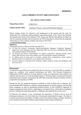 1
Attachment 1
ASIAN PRODUCTIVITY ORGANIZATION
TES APPLICATION FORM
Requesting country:
Subject (project title):
Please explain clearly the objectives and background of the project and the need for
employing TES, outlining existing problems and shortcomings, if any. Please also describe
the expected end results of the proposed TES. Please note that the descriptions of objectives
will be examined carefully and reviewed by the TES Committee to ensure that the proposed
TES project is in line with the modality and scope of TES 2019.
1. General Information
Objective:
This program desires to achieve the following objectives:
 To train the Trainers, Consultants, Improvement/Quality Managers, Production Managers,
Supervisors, Floor Managers and most importantly NPO core team for a multiplying effect and
more practical solutions to the industry.
 To inculcate the Kaizen culture/mindset: To improve productivity, improved quality, better
safety, faster delivery, lower costs, product cycle time and greater customer satisfaction.
 To address waste in areas such as inventory, waiting times, transportation, worker motion,
employee skills, over production, excess quality and in processes.
 Increase employee’s motivation level resulting in higher employee morale, job satisfaction, and
lower turn-over.
Background:
To transform successfully into a productivity driven economy, a concerted effort is needed to
equip our workforce with required technologies and skills. The National Productivity
Organization (NPO) endeavors to bring change to make our organizations and workforce as
efficient and innovative as in the developed countries. With this aspire in mind and increased
market pressures/customer requirements the NPO had invited Mr. Kazuteru Chinone with the
cooperation and assistance of APO.
During his stay, he conducted interactive trainings as well as field visits to factories. He
recommended NPO Pakistan to organize training programs on Kaizen practice and develop
demo companies in order to demonstrate Kobetsu Kaizen. In fact, KAIZEN's approach to
project management lends itself to a high degree of responsiveness, which allows expediting
decision making and responding quickly to challenges and opportunities as they arise.
In Pakistan, the industry is now recognizing the importance of Kaizen and its tools &
techniques keeping in view their high cost of production and productivity gaps. The need is
to guide and convince the industry to address issues like mindset change, wastages, minimize
cost, variations and accident without compromising on their quality and delivery.
PAKISTAN
Training of Trainer - Kaizen Practitioners Program
 
