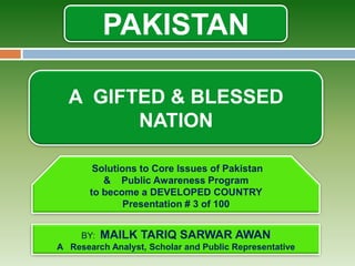 PAKISTAN

             A GIFTED & BLESSED
                   NATION

                       Solutions to Core Issues of Pakistan
                         & Public Awareness Program
                      to become a DEVELOPED COUNTRY
                              Presentation # 3 of 100

Malik Tariq Sarwar Awan
             BY: MAILK TARIQ SARWAR AWAN
         A Research Analyst, Scholar and Public Representative
 