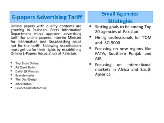 E-papers Advertising Tariff
Online papers with quality contents are
growing in Pakistan. Press Information
Department must approve advertising
tariff for online papers. Interim Minister
for Information and Broadcasting could
not fix the tariff. Following stakeholders
must get up for their rights by establishing
Online E-Papers Association of Pakistan.
 Top Story Online
 Ad Geek Daily
 Daily 10 Minutes
 Brandsynario
 The Desi Design
 Advertistan
 Launchpad Interactive
Small Agencies
Strategies
 Setting goals to be among Top
20 agencies of Pakistan
 Hiring professionals for TQM
and ISO-9000
 Focusing on new regions like
FATA, Southern Punjab and
AJK
 Focusing on international
markets in Africa and South
America
 