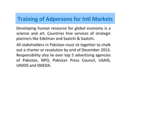 Training of Adpersons for Intl Markets
Developing human resource for global economy is a
science and art. Countries hire services of strategic
planners like Edelman and Saatchi & Saatchi.
All stakeholders in Pakistan must sit together to chalk
out a charter or resolution by end of December 2013.
Responsibility also lie over top 5 advertising agencies
of Pakistan, NPO, Pakistan Press Council, USAID,
UNIDO and SMEDA.
 