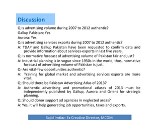 Discussion
Q:Is advertising volume during 2007 to 2012 authentic?
Gallup Pakistan: Yes
Aurora: Yes
Q:Is advertising services exports during 2007 to 2012 authentic?
A: TDAP and Gallup Pakistan have been requested to confirm data and
provide information about services-exports in last five years.
Q: Is normative forecast of advertising volume of Pakistan fair and just?
A: Industrial planning is in vogue since 1950s in the world, thus, normative
forecast of advertising volume of Pakistan is just.
Q- Are vital-few opportunities authentic?
A: Training for global market and advertising services exports are more
vital.
Q: Should there be Pakistan Advertising Atlas of 2013?
A: Authentic advertising and promotional atlases of 2013 must be
independently published by Gallup, Aurora and Orient for strategic
planning.
Q: Should donor support ad agencies in neglected areas?
A: Yes, it will help generating job opportunities, taxes and exports.
Sajid Imtiaz: Ex Creative Director, MCOM
 
