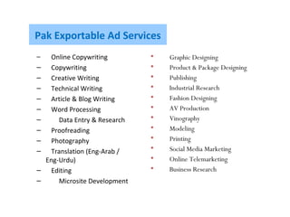 Pak Exportable Ad Services
– Online Copywriting
– Copywriting
– Creative Writing
– Technical Writing
– Article & Blog Writing
– Word Processing
– Data Entry & Research
– Proofreading
– Photography
– Translation (Eng-Arab /
Eng-Urdu)
– Editing
– Microsite Development
 Graphic Designing
 Product & Package Designing
 Publishing
 Industrial Research
 Fashion Designing
 AV Production
 Vinography
 Modeling
 Printing
 Social Media Marketing
 Online Telemarketing
 Business Research
 