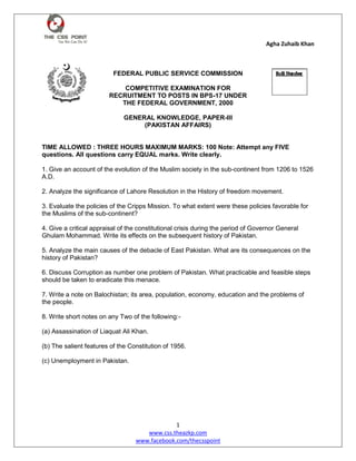 Agha Zuhaib Khan
1
www.css.theazkp.com
www.facebook.com/thecsspoint
FEDERAL PUBLIC SERVICE COMMISSION
COMPETITIVE EXAMINATION FOR
RECRUITMENT TO POSTS IN BPS-17 UNDER
THE FEDERAL GOVERNMENT, 2000
GENERAL KNOWLEDGE, PAPER-III
(PAKISTAN AFFAIRS)
TIME ALLOWED : THREE HOURS MAXIMUM MARKS: 100 Note: Attempt any FIVE
questions. All questions carry EQUAL marks. Write clearly.
1. Give an account of the evolution of the Muslim society in the sub-continent from 1206 to 1526
A.D.
2. Analyze the significance of Lahore Resolution in the History of freedom movement.
3. Evaluate the policies of the Cripps Mission. To what extent were these policies favorable for
the Muslims of the sub-continent?
4. Give a critical appraisal of the constitutional crisis during the period of Governor General
Ghulam Mohammad. Write its effects on the subsequent history of Pakistan.
5. Analyze the main causes of the debacle of East Pakistan. What are its consequences on the
history of Pakistan?
6. Discuss Corruption as number one problem of Pakistan. What practicable and feasible steps
should be taken to eradicate this menace.
7. Write a note on Balochistan; its area, population, economy, education and the problems of
the people.
8. Write short notes on any Two of the following:-
(a) Assassination of Liaquat Ali Khan.
(b) The salient features of the Constitution of 1956.
(c) Unemployment in Pakistan.
 