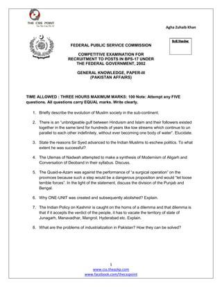 Agha Zuhaib Khan
1
www.css.theazkp.com
www.facebook.com/thecsspoint
FEDERAL PUBLIC SERVICE COMMISSION
COMPETITIVE EXAMINATION FOR
RECRUITMENT TO POSTS IN BPS-17 UNDER
THE FEDERAL GOVERNMENT, 2002
GENERAL KNOWLEDGE, PAPER-III
(PAKISTAN AFFAIRS)
TIME ALLOWED : THREE HOURS MAXIMUM MARKS: 100 Note: Attempt any FIVE
questions. All questions carry EQUAL marks. Write clearly.
1. Briefly describe the evolution of Muslim society in the sub-continent.
2. There is an “unbridgeable gulf between Hinduism and Islam and their followers existed
together in the same land for hundreds of years like tow streams which continue to un
parallel to each other indefinitely, without ever becoming one body of water”. Elucidate.
3. State the reasons Sir Syed advanced to the Indian Muslims to eschew politics. To what
extent he was successful?
4. The Ulemas of Nadwah attempted to make a synthesis of Modernism of Aligarh and
Conversation of Deoband in their syllabus. Discuss.
5. The Quaid-e-Azam was against the performance of “a surgical operation” on the
provinces because such a step would be a dangerous proposition and would “let loose
terrible forces”. In the light of the statement, discuss the division of the Punjab and
Bengal.
6. Why ONE-UNIT was created and subsequently abolished? Explain.
7. The Indian Policy on Kashmir is caught on the horns of a dilemma and that dilemma is
that if it accepts the verdict of the people, it has to vacate the territory of state of
Junagarh, Manavadhar, Mangrol, Hyderabad etc. Explain.
8. What are the problems of industrialization in Pakistan? How they can be solved?
 