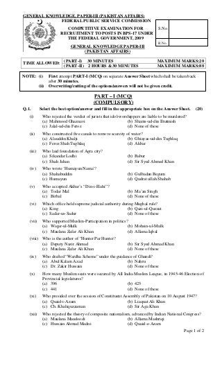 GENERAL KNOWLEDGE, PAPER-III (PAKISTAN AFFAIRS)
Page 1 of 2
FEDERAL PUBLIC SERVICE COMMISSION
COMPETITIVE EXAMINATION FOR
RECRUITMENT TO POSTS IN BPS-17 UNDER
THE FEDERAL GOVERNMENT, 2009
GENERAL KNOWLEDGE PAPER-III
(PAKISTAN AFFAIRS)
(PART-I) 30 MINUTES MAXIMUM MARKS:20
TIME ALLOWED:
(PART-II) 2 HOURS & 30 MINUTES MAXIMUM MARKS:80
PART – I (MCQ)
(COMPULSORY)
Q.1. Select the best option/answer and fill in the appropriate box on the Answer Sheet. (20)
(i) Who rejected the verdict of jurists that idol-worshippers are liable to be murdered?
(a) Mahmood Ghaznavi (b) Shams-ud-din Iltutmish
(c) Jalal-ud-din Feroz (d) None of these
(ii) Who constructed five canals to remove scarcity of water?
(a) Alauddin Khalji (b) Ghiayas-ud-din Tughlaq
(c) Feroz Shah Tughlaq (d) Akbar
(iii) Who laid foundation of Agra city?
(a) Sikandar Lodhi (b) Babur
(c) Shah Jahan (d) Sir Syed Ahmed Khan
(iv) Who wrote ‘Humayun Nama’?
(a) Shahabuddin (b) Gulbadan Begum
(c) Humayun (d) Qudrat ullah Shahab
(v) Who accepted Akbar’s “Din-i-Elahi”?
(a) Todar Mal (b) Ma’an Singh
(c) Birbal (d) None of these
(vi) Which office held supreme judicial authority during Mughal rule?
(a) King (b) Qazi-ul-Quzzat
(c) Sadar-us-Sadur (d) None of these
(vii) Who supported Muslim-Participation in politics?
(a) Wiqar-ul-Mulk (b) Mohsin-ul-Mulk
(c) Maulana Zafar Ali Khan (d) Allama Iqbal
(viii) Who is the author of “Hunter Par Hunter?
(a) Deputy Nazir Ahmad (b) Sir Syed Ahmad Khan
(c) Maulana Zafar Ali Khan (d) None of these
(ix) Who drafted “Wardha Scheme” under the guidance of Ghandi?
(a) Abul Kalam Azad (b) Nahru
(c) Dr. Zakir Hussain (d) None of these
(x) How many Muslim seats were secured by All India Muslim League, in 1945-46 Election of
Provincial legislatures?
(a) 396 (b) 425
(c) 441 (d) None of these
(xi) Who presided over the session of Constituent Assembly of Pakistan on 10 August 1947?
(a) Quaid-i-Azam (b) Liaquat Ali Khan
(c) Ch. Khaliquzzaman (d) Sir Aga Khan
(xii) Who rejected the theory of composite nationalism, advanced by Indian National Congress?
(a) Maulana Maudoodi (b) Allama Mashriqi
(c) Hussain Ahmad Madni (d) Quaid-e-Azam
NOTE: (i) First attempt PART-I (MCQ) on separate Answer Sheet which shall be taken back
after 30 minutes.
(ii) Overwriting/cutting of the options/answers will not be given credit.
S.No.
R.No.
 