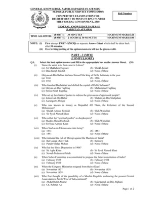 GENERAL KNOWLEDGE, PAPER-III (PAKISTAN AFFAIRS)
Page 1 of 2
FEDERAL PUBLIC SERVICE COMMISSION
COMPETITIVE EXAMINATION FOR
RECRUITMENT TO POSTS IN BPS-17 UNDER
THE FEDERAL GOVERNMENT, 2010
GENERAL KNOWLEDGE PAPER-III
(PAKISTAN AFFAIRS)
(PART-I) 30 MINUTES MAXIMUM MARKS:20
TIME ALLOWED:
(PART-II) 2 HOURS & 30 MINUTES MAXIMUM MARKS:80
PART – I (MCQ)
(COMPULSORY)
Q.1. Select the best option/answer and fill in the appropriate box on the Answer Sheet. (20)
(i) Name the saint, who first came in Lahore?
(a) Ali Makhdum Hujwari (b) Shaikh Ismail
(c) Data Ganjh Bakhsh (d) None of these
(ii) Ghiyas-ud-Din Balban declared himself the king of Delhi Sultanate in the year.
(a) 1166 (b) 1266
(c) 1366 (d) None of these
(iii) Who founded Daulatabad and shifted the capital of Delhi Sultanate?
(a) Ghiyas-ud-Din Tughluq (b) Muhammad Tughluq
(c) Feroze Shah Tughluq (d) None of these
(iv) Who set up the chain of justice to redress the grievances of oppressed people?
(a) Zaheer-ud-Din Babar (b) Shahab-ud-Din Shahjahan
(c) Aurangzeb Alimgir (d) None of these
(v) Who was known in history as Mujaddid Alf Thani, the Reformer of the Second
Millennium?
(a) Shaikh Ahmed Sirhindi (b) Shah Waliullah
(c) Sir Syed Ahmed Khan (d) None of these
(vi) Who called the “spiritual guides” as shopkeepers?
(a) Shaikh Ahmed Sirhindi (b) Shah Waliullah
(c) Sir Syed Ahmed Khan (d) None of these
(vii) When Nadva-tul-Ulema came into being?
(a) 1873 (b) 1883
(c) 1893 (d) None of these
(viii) Who initiated the cult of Shivaji against the Muslims of India?
(a) Bal Ganga Dher Tilak (b) Bennerji
(c) Pandit Madan Mohan (d) None of these
(ix) Who led the Simla Deputation in 1906?
(a) Sir Agha Khan (b) Sir Syed Ahmed Khan
(c) Nawab Mohsin-ul-Mulk (d) None of these
(x) When Nahru Committee was constituted to propose the future constitution of India?
(a) February 1927 (b) February 1928
(c) February 1929 (d) None of these
(xi) When the Congress Ministries resigned from their offices?
(a) November 1937 (b) November 1938
(c) November 1939 (d) None of these
(xii) Who first thought of the possibility of a Muslim Republic embracing the present Central
Asian states in North West of Sub-continent?
(a) Abdul Halim Sharar (b) Syed Jamal-ud-Din Afghani
(c) Ch. Rehmat Ali (d) None of these
NOTE: (i) First attempt PART-I (MCQ) on separate Answer Sheet which shall be taken back
after 30 minutes.
(ii) Overwriting/cutting of the options/answers will not be given credit.
Roll Number
 