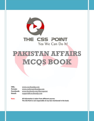 PAKISTAN AFFAIRS
MCQS BOOK
URL: www.css.theazkp.com
Forum: www.cssforum.theazkp.com
Facebook: www.facebook.com/thecsspoint
Email: support@css.theazlp.com
Note: All Information is taken from different sources.
The CSS Point is not responsible of any fact mentioned in the book.
 