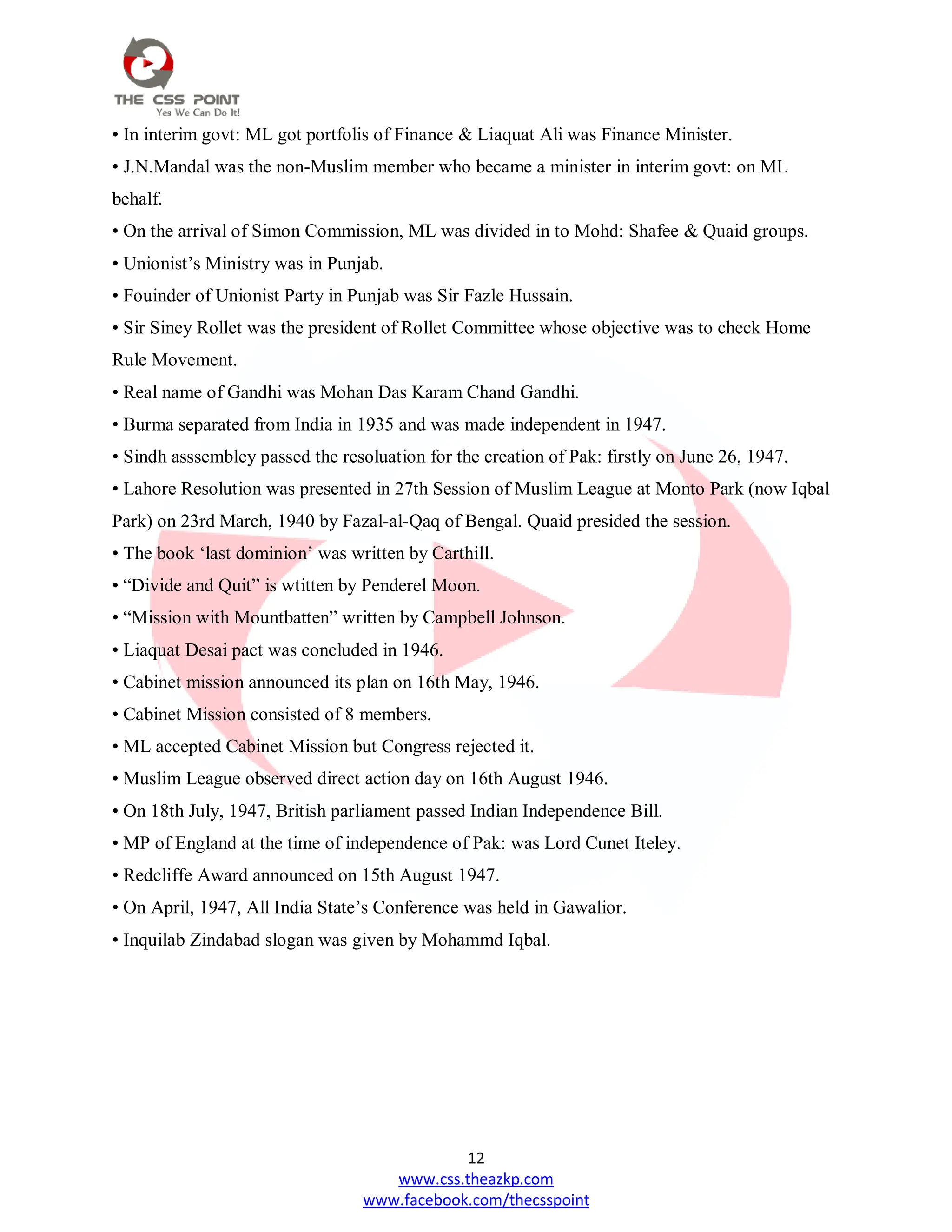 12
www.css.theazkp.com
www.facebook.com/thecsspoint
• In interim govt: ML got portfolis of Finance & Liaquat Ali was Finance Minister.
• J.N.Mandal was the non-Muslim member who became a minister in interim govt: on ML
behalf.
• On the arrival of Simon Commission, ML was divided in to Mohd: Shafee & Quaid groups.
• Unionist‘s Ministry was in Punjab.
• Fouinder of Unionist Party in Punjab was Sir Fazle Hussain.
• Sir Siney Rollet was the president of Rollet Committee whose objective was to check Home
Rule Movement.
• Real name of Gandhi was Mohan Das Karam Chand Gandhi.
• Burma separated from India in 1935 and was made independent in 1947.
• Sindh asssembley passed the resoluation for the creation of Pak: firstly on June 26, 1947.
• Lahore Resolution was presented in 27th Session of Muslim League at Monto Park (now Iqbal
Park) on 23rd March, 1940 by Fazal-al-Qaq of Bengal. Quaid presided the session.
• The book ‗last dominion‘ was written by Carthill.
• ―Divide and Quit‖ is wtitten by Penderel Moon.
• ―Mission with Mountbatten‖ written by Campbell Johnson.
• Liaquat Desai pact was concluded in 1946.
• Cabinet mission announced its plan on 16th May, 1946.
• Cabinet Mission consisted of 8 members.
• ML accepted Cabinet Mission but Congress rejected it.
• Muslim League observed direct action day on 16th August 1946.
• On 18th July, 1947, British parliament passed Indian Independence Bill.
• MP of England at the time of independence of Pak: was Lord Cunet Iteley.
• Redcliffe Award announced on 15th August 1947.
• On April, 1947, All India State‘s Conference was held in Gawalior.
• Inquilab Zindabad slogan was given by Mohammd Iqbal.
 