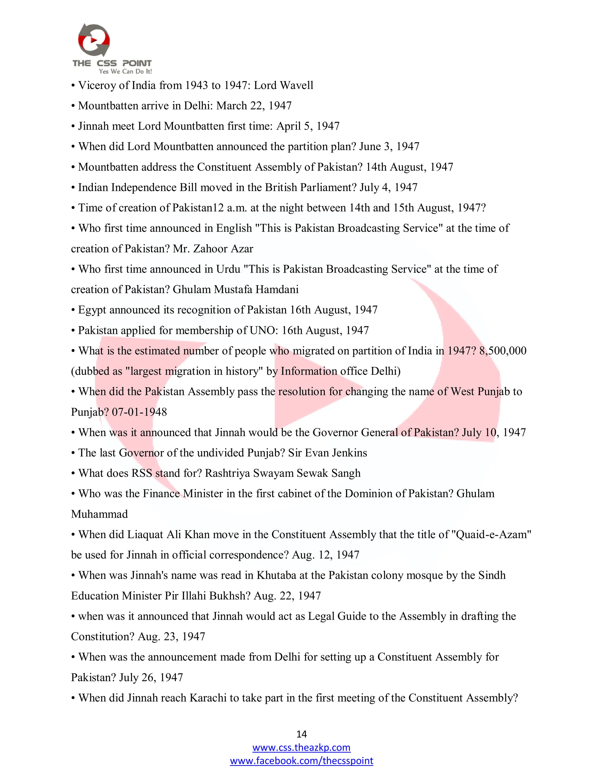 14
www.css.theazkp.com
www.facebook.com/thecsspoint
• Viceroy of India from 1943 to 1947: Lord Wavell
• Mountbatten arrive in Delhi: March 22, 1947
• Jinnah meet Lord Mountbatten first time: April 5, 1947
• When did Lord Mountbatten announced the partition plan? June 3, 1947
• Mountbatten address the Constituent Assembly of Pakistan? 14th August, 1947
• Indian Independence Bill moved in the British Parliament? July 4, 1947
• Time of creation of Pakistan12 a.m. at the night between 14th and 15th August, 1947?
• Who first time announced in English "This is Pakistan Broadcasting Service" at the time of
creation of Pakistan? Mr. Zahoor Azar
• Who first time announced in Urdu "This is Pakistan Broadcasting Service" at the time of
creation of Pakistan? Ghulam Mustafa Hamdani
• Egypt announced its recognition of Pakistan 16th August, 1947
• Pakistan applied for membership of UNO: 16th August, 1947
• What is the estimated number of people who migrated on partition of India in 1947? 8,500,000
(dubbed as "largest migration in history" by Information office Delhi)
• When did the Pakistan Assembly pass the resolution for changing the name of West Punjab to
Punjab? 07-01-1948
• When was it announced that Jinnah would be the Governor General of Pakistan? July 10, 1947
• The last Governor of the undivided Punjab? Sir Evan Jenkins
• What does RSS stand for? Rashtriya Swayam Sewak Sangh
• Who was the Finance Minister in the first cabinet of the Dominion of Pakistan? Ghulam
Muhammad
• When did Liaquat Ali Khan move in the Constituent Assembly that the title of "Quaid-e-Azam"
be used for Jinnah in official correspondence? Aug. 12, 1947
• When was Jinnah's name was read in Khutaba at the Pakistan colony mosque by the Sindh
Education Minister Pir Illahi Bukhsh? Aug. 22, 1947
• when was it announced that Jinnah would act as Legal Guide to the Assembly in drafting the
Constitution? Aug. 23, 1947
• When was the announcement made from Delhi for setting up a Constituent Assembly for
Pakistan? July 26, 1947
• When did Jinnah reach Karachi to take part in the first meeting of the Constituent Assembly?
 