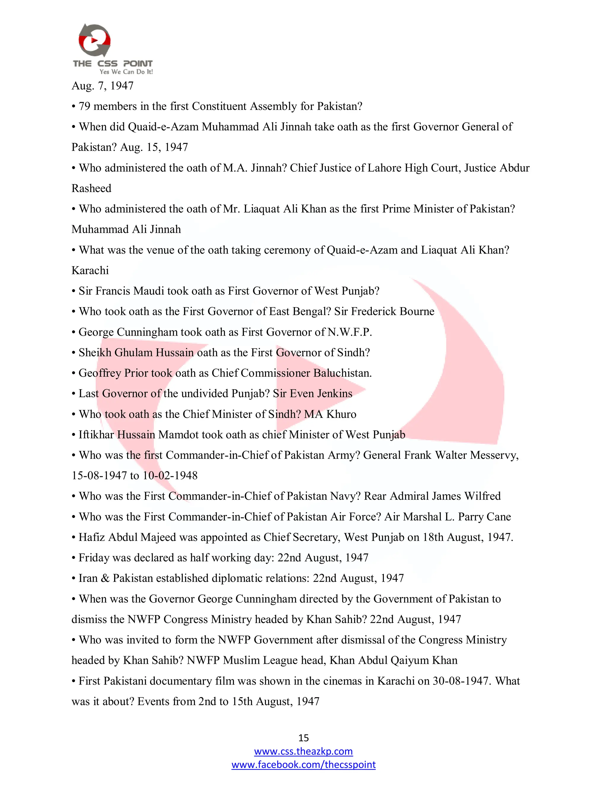 15
www.css.theazkp.com
www.facebook.com/thecsspoint
Aug. 7, 1947
• 79 members in the first Constituent Assembly for Pakistan?
• When did Quaid-e-Azam Muhammad Ali Jinnah take oath as the first Governor General of
Pakistan? Aug. 15, 1947
• Who administered the oath of M.A. Jinnah? Chief Justice of Lahore High Court, Justice Abdur
Rasheed
• Who administered the oath of Mr. Liaquat Ali Khan as the first Prime Minister of Pakistan?
Muhammad Ali Jinnah
• What was the venue of the oath taking ceremony of Quaid-e-Azam and Liaquat Ali Khan?
Karachi
• Sir Francis Maudi took oath as First Governor of West Punjab?
• Who took oath as the First Governor of East Bengal? Sir Frederick Bourne
• George Cunningham took oath as First Governor of N.W.F.P.
• Sheikh Ghulam Hussain oath as the First Governor of Sindh?
• Geoffrey Prior took oath as Chief Commissioner Baluchistan.
• Last Governor of the undivided Punjab? Sir Even Jenkins
• Who took oath as the Chief Minister of Sindh? MA Khuro
• Iftikhar Hussain Mamdot took oath as chief Minister of West Punjab
• Who was the first Commander-in-Chief of Pakistan Army? General Frank Walter Messervy,
15-08-1947 to 10-02-1948
• Who was the First Commander-in-Chief of Pakistan Navy? Rear Admiral James Wilfred
• Who was the First Commander-in-Chief of Pakistan Air Force? Air Marshal L. Parry Cane
• Hafiz Abdul Majeed was appointed as Chief Secretary, West Punjab on 18th August, 1947.
• Friday was declared as half working day: 22nd August, 1947
• Iran & Pakistan established diplomatic relations: 22nd August, 1947
• When was the Governor George Cunningham directed by the Government of Pakistan to
dismiss the NWFP Congress Ministry headed by Khan Sahib? 22nd August, 1947
• Who was invited to form the NWFP Government after dismissal of the Congress Ministry
headed by Khan Sahib? NWFP Muslim League head, Khan Abdul Qaiyum Khan
• First Pakistani documentary film was shown in the cinemas in Karachi on 30-08-1947. What
was it about? Events from 2nd to 15th August, 1947
 