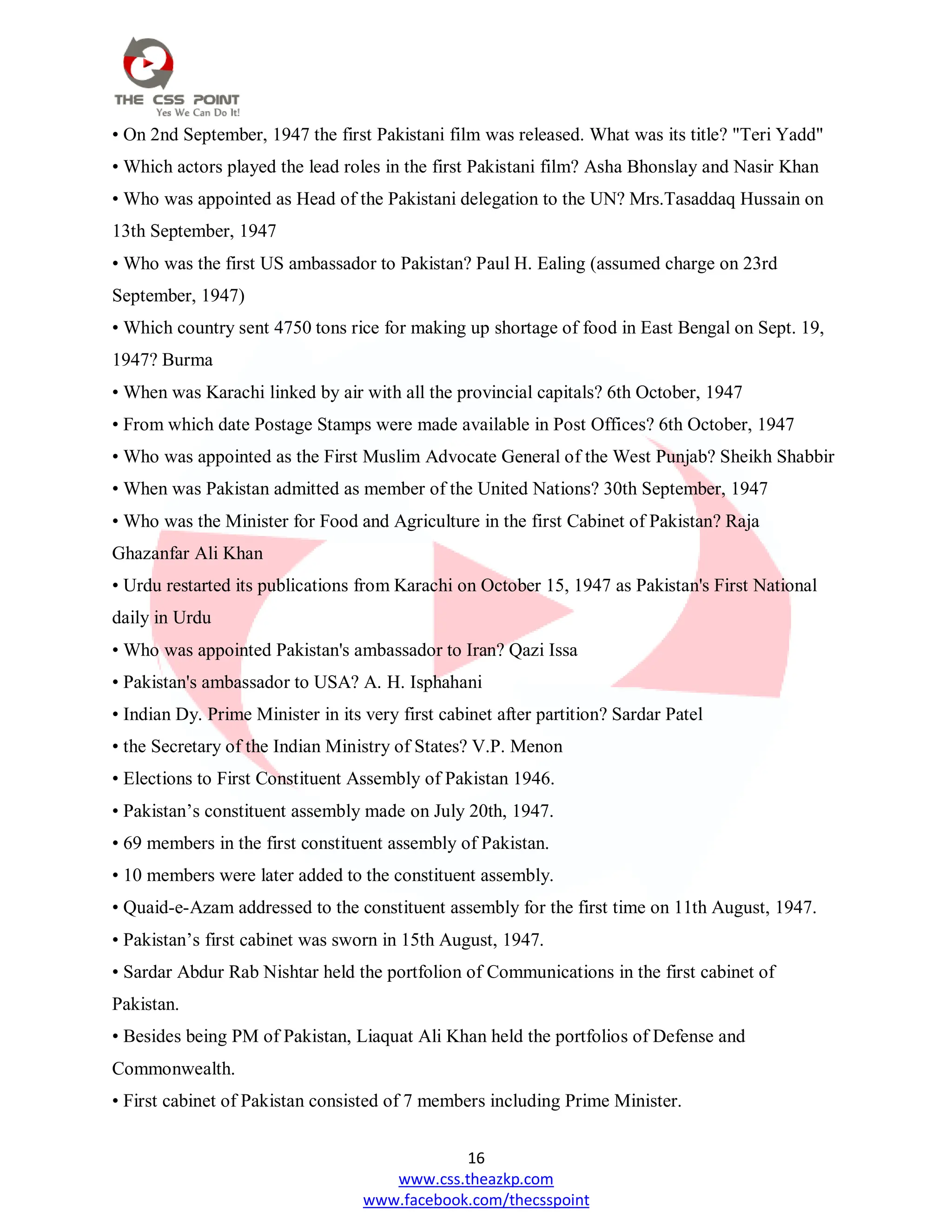 16
www.css.theazkp.com
www.facebook.com/thecsspoint
• On 2nd September, 1947 the first Pakistani film was released. What was its title? "Teri Yadd"
• Which actors played the lead roles in the first Pakistani film? Asha Bhonslay and Nasir Khan
• Who was appointed as Head of the Pakistani delegation to the UN? Mrs.Tasaddaq Hussain on
13th September, 1947
• Who was the first US ambassador to Pakistan? Paul H. Ealing (assumed charge on 23rd
September, 1947)
• Which country sent 4750 tons rice for making up shortage of food in East Bengal on Sept. 19,
1947? Burma
• When was Karachi linked by air with all the provincial capitals? 6th October, 1947
• From which date Postage Stamps were made available in Post Offices? 6th October, 1947
• Who was appointed as the First Muslim Advocate General of the West Punjab? Sheikh Shabbir
• When was Pakistan admitted as member of the United Nations? 30th September, 1947
• Who was the Minister for Food and Agriculture in the first Cabinet of Pakistan? Raja
Ghazanfar Ali Khan
• Urdu restarted its publications from Karachi on October 15, 1947 as Pakistan's First National
daily in Urdu
• Who was appointed Pakistan's ambassador to Iran? Qazi Issa
• Pakistan's ambassador to USA? A. H. Isphahani
• Indian Dy. Prime Minister in its very first cabinet after partition? Sardar Patel
• the Secretary of the Indian Ministry of States? V.P. Menon
• Elections to First Constituent Assembly of Pakistan 1946.
• Pakistan‘s constituent assembly made on July 20th, 1947.
• 69 members in the first constituent assembly of Pakistan.
• 10 members were later added to the constituent assembly.
• Quaid-e-Azam addressed to the constituent assembly for the first time on 11th August, 1947.
• Pakistan‘s first cabinet was sworn in 15th August, 1947.
• Sardar Abdur Rab Nishtar held the portfolion of Communications in the first cabinet of
Pakistan.
• Besides being PM of Pakistan, Liaquat Ali Khan held the portfolios of Defense and
Commonwealth.
• First cabinet of Pakistan consisted of 7 members including Prime Minister.
 