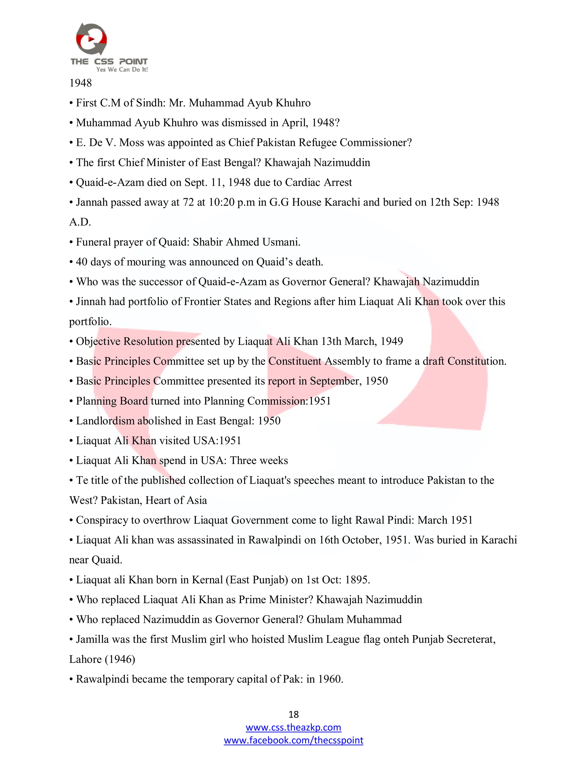 18
www.css.theazkp.com
www.facebook.com/thecsspoint
1948
• First C.M of Sindh: Mr. Muhammad Ayub Khuhro
• Muhammad Ayub Khuhro was dismissed in April, 1948?
• E. De V. Moss was appointed as Chief Pakistan Refugee Commissioner?
• The first Chief Minister of East Bengal? Khawajah Nazimuddin
• Quaid-e-Azam died on Sept. 11, 1948 due to Cardiac Arrest
• Jannah passed away at 72 at 10:20 p.m in G.G House Karachi and buried on 12th Sep: 1948
A.D.
• Funeral prayer of Quaid: Shabir Ahmed Usmani.
• 40 days of mouring was announced on Quaid‘s death.
• Who was the successor of Quaid-e-Azam as Governor General? Khawajah Nazimuddin
• Jinnah had portfolio of Frontier States and Regions after him Liaquat Ali Khan took over this
portfolio.
• Objective Resolution presented by Liaquat Ali Khan 13th March, 1949
• Basic Principles Committee set up by the Constituent Assembly to frame a draft Constitution.
• Basic Principles Committee presented its report in September, 1950
• Planning Board turned into Planning Commission:1951
• Landlordism abolished in East Bengal: 1950
• Liaquat Ali Khan visited USA:1951
• Liaquat Ali Khan spend in USA: Three weeks
• Te title of the published collection of Liaquat's speeches meant to introduce Pakistan to the
West? Pakistan, Heart of Asia
• Conspiracy to overthrow Liaquat Government come to light Rawal Pindi: March 1951
• Liaquat Ali khan was assassinated in Rawalpindi on 16th October, 1951. Was buried in Karachi
near Quaid.
• Liaquat ali Khan born in Kernal (East Punjab) on 1st Oct: 1895.
• Who replaced Liaquat Ali Khan as Prime Minister? Khawajah Nazimuddin
• Who replaced Nazimuddin as Governor General? Ghulam Muhammad
• Jamilla was the first Muslim girl who hoisted Muslim League flag onteh Punjab Secreterat,
Lahore (1946)
• Rawalpindi became the temporary capital of Pak: in 1960.
 