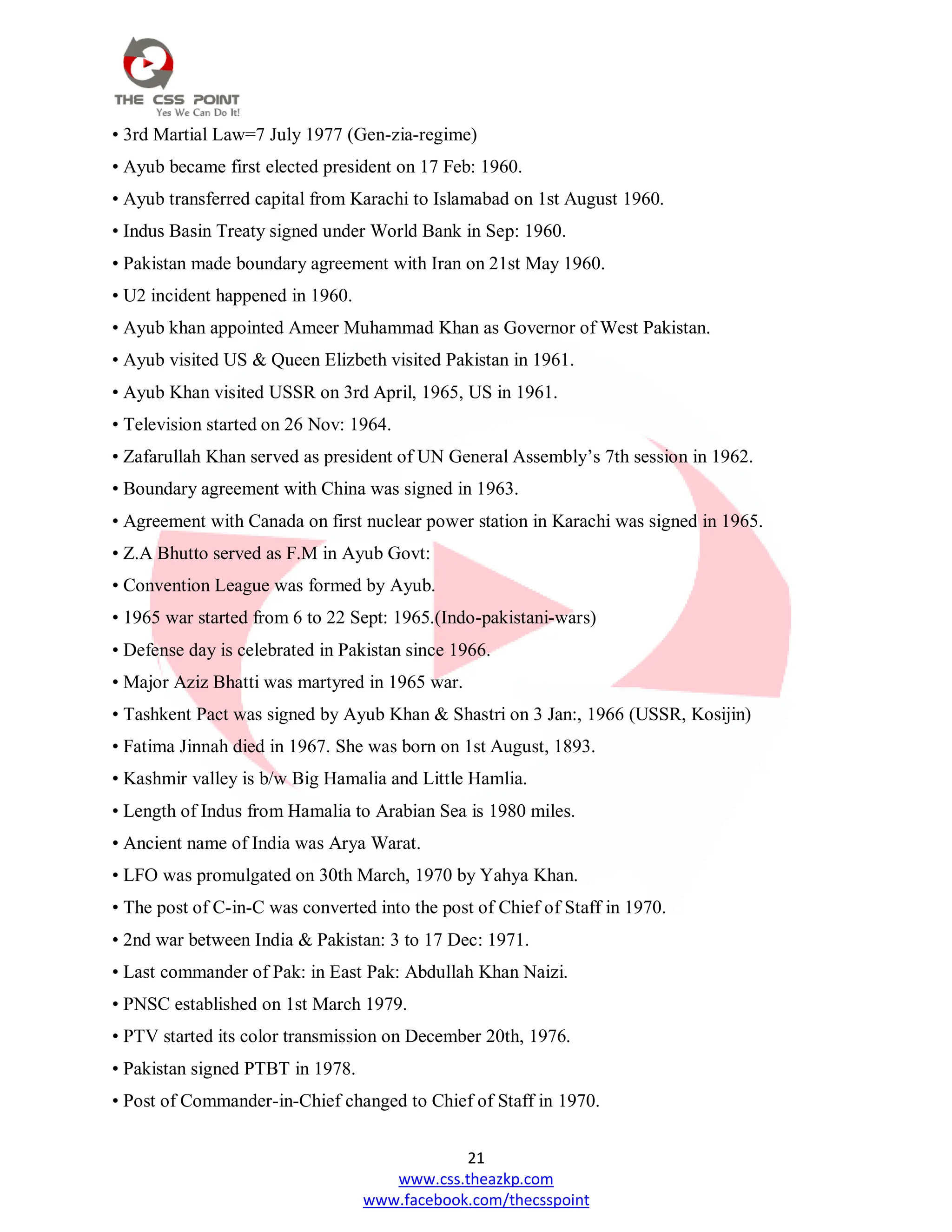 21
www.css.theazkp.com
www.facebook.com/thecsspoint
• 3rd Martial Law=7 July 1977 (Gen-zia-regime)
• Ayub became first elected president on 17 Feb: 1960.
• Ayub transferred capital from Karachi to Islamabad on 1st August 1960.
• Indus Basin Treaty signed under World Bank in Sep: 1960.
• Pakistan made boundary agreement with Iran on 21st May 1960.
• U2 incident happened in 1960.
• Ayub khan appointed Ameer Muhammad Khan as Governor of West Pakistan.
• Ayub visited US & Queen Elizbeth visited Pakistan in 1961.
• Ayub Khan visited USSR on 3rd April, 1965, US in 1961.
• Television started on 26 Nov: 1964.
• Zafarullah Khan served as president of UN General Assembly‘s 7th session in 1962.
• Boundary agreement with China was signed in 1963.
• Agreement with Canada on first nuclear power station in Karachi was signed in 1965.
• Z.A Bhutto served as F.M in Ayub Govt:
• Convention League was formed by Ayub.
• 1965 war started from 6 to 22 Sept: 1965.(Indo-pakistani-wars)
• Defense day is celebrated in Pakistan since 1966.
• Major Aziz Bhatti was martyred in 1965 war.
• Tashkent Pact was signed by Ayub Khan & Shastri on 3 Jan:, 1966 (USSR, Kosijin)
• Fatima Jinnah died in 1967. She was born on 1st August, 1893.
• Kashmir valley is b/w Big Hamalia and Little Hamlia.
• Length of Indus from Hamalia to Arabian Sea is 1980 miles.
• Ancient name of India was Arya Warat.
• LFO was promulgated on 30th March, 1970 by Yahya Khan.
• The post of C-in-C was converted into the post of Chief of Staff in 1970.
• 2nd war between India & Pakistan: 3 to 17 Dec: 1971.
• Last commander of Pak: in East Pak: Abdullah Khan Naizi.
• PNSC established on 1st March 1979.
• PTV started its color transmission on December 20th, 1976.
• Pakistan signed PTBT in 1978.
• Post of Commander-in-Chief changed to Chief of Staff in 1970.
 