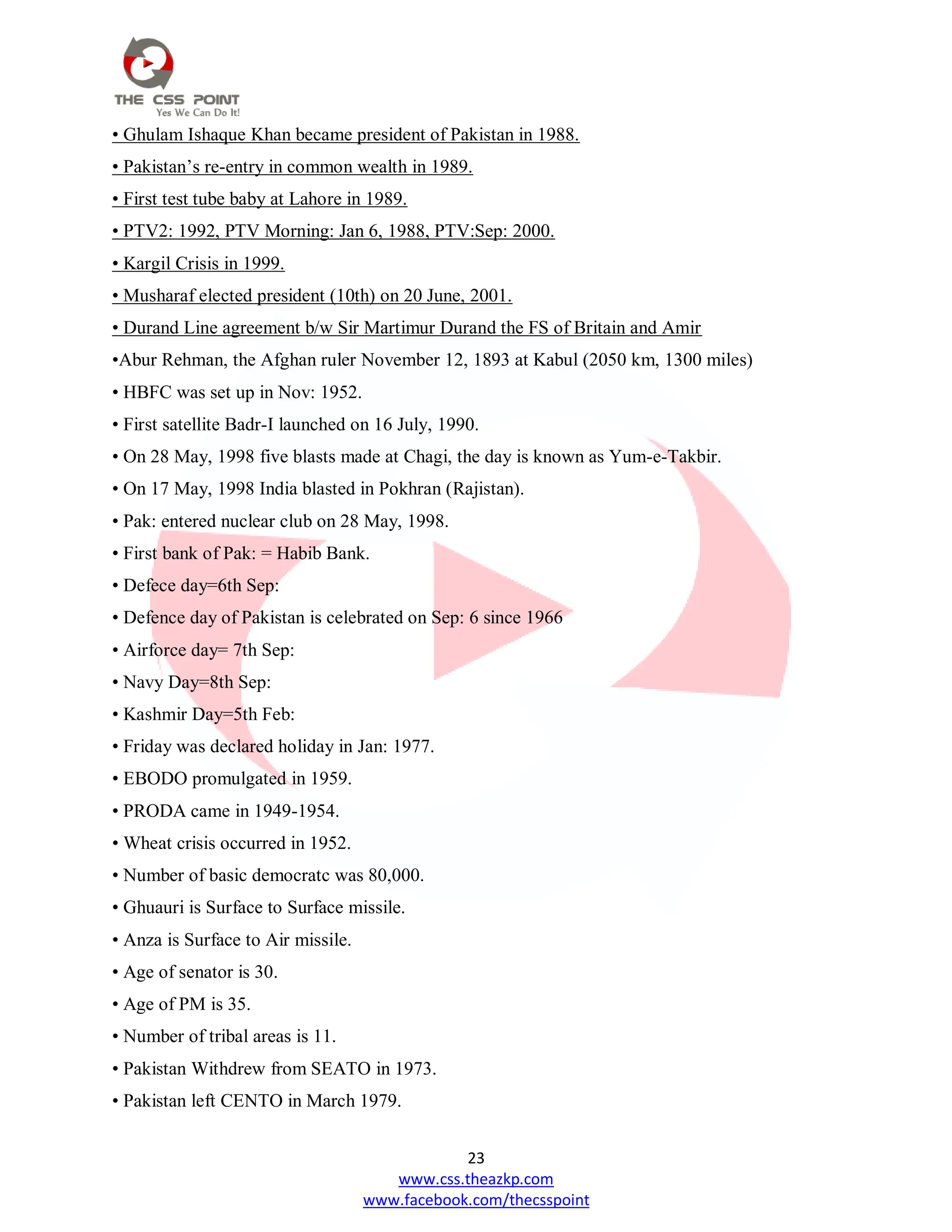 23
www.css.theazkp.com
www.facebook.com/thecsspoint
• Ghulam Ishaque Khan became president of Pakistan in 1988.
• Pakistan‘s re-entry in common wealth in 1989.
• First test tube baby at Lahore in 1989.
• PTV2: 1992, PTV Morning: Jan 6, 1988, PTV:Sep: 2000.
• Kargil Crisis in 1999.
• Musharaf elected president (10th) on 20 June, 2001.
• Durand Line agreement b/w Sir Martimur Durand the FS of Britain and Amir
•Abur Rehman, the Afghan ruler November 12, 1893 at Kabul (2050 km, 1300 miles)
• HBFC was set up in Nov: 1952.
• First satellite Badr-I launched on 16 July, 1990.
• On 28 May, 1998 five blasts made at Chagi, the day is known as Yum-e-Takbir.
• On 17 May, 1998 India blasted in Pokhran (Rajistan).
• Pak: entered nuclear club on 28 May, 1998.
• First bank of Pak: = Habib Bank.
• Defece day=6th Sep:
• Defence day of Pakistan is celebrated on Sep: 6 since 1966
• Airforce day= 7th Sep:
• Navy Day=8th Sep:
• Kashmir Day=5th Feb:
• Friday was declared holiday in Jan: 1977.
• EBODO promulgated in 1959.
• PRODA came in 1949-1954.
• Wheat crisis occurred in 1952.
• Number of basic democratc was 80,000.
• Ghuauri is Surface to Surface missile.
• Anza is Surface to Air missile.
• Age of senator is 30.
• Age of PM is 35.
• Number of tribal areas is 11.
• Pakistan Withdrew from SEATO in 1973.
• Pakistan left CENTO in March 1979.
 