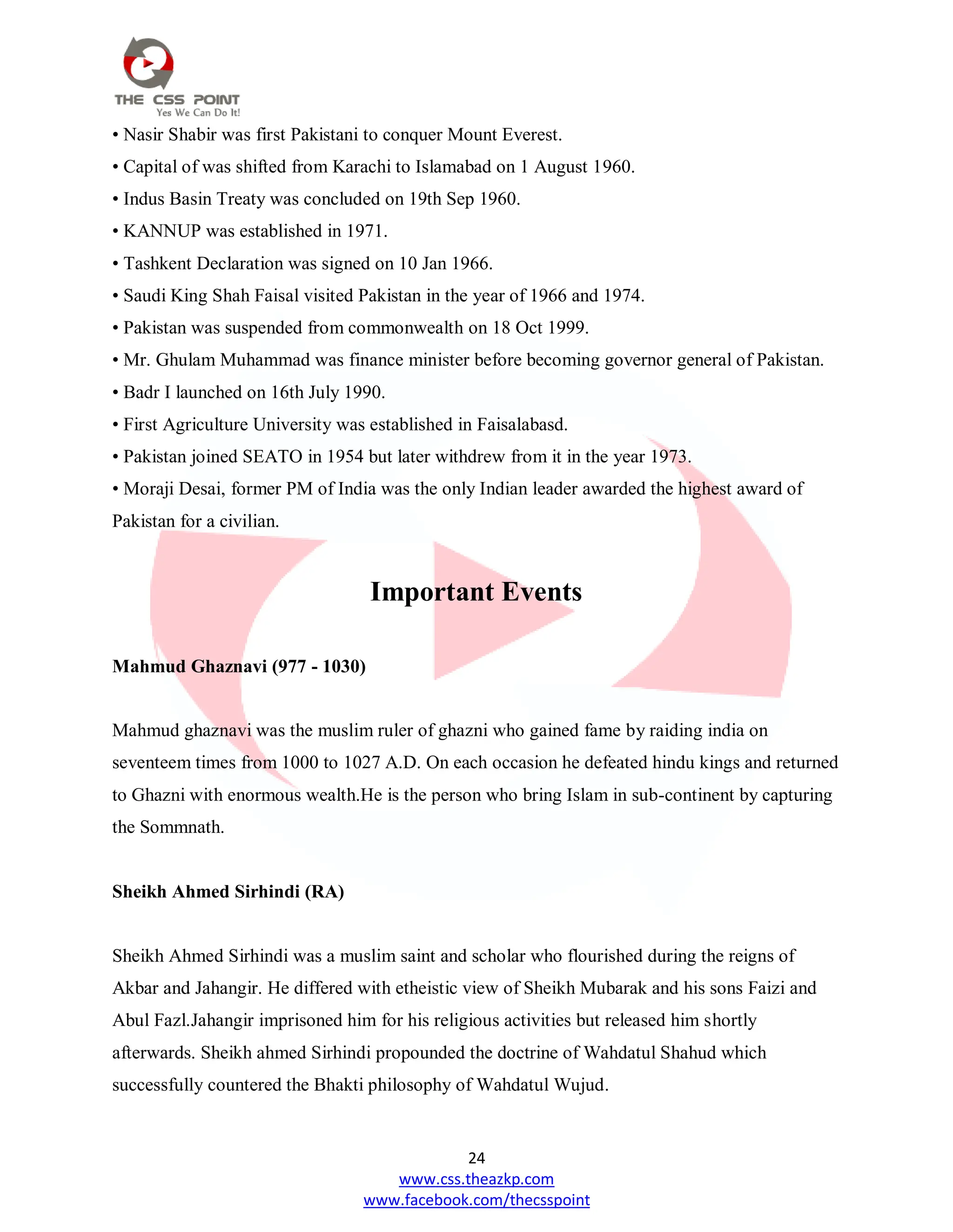 24
www.css.theazkp.com
www.facebook.com/thecsspoint
• Nasir Shabir was first Pakistani to conquer Mount Everest.
• Capital of was shifted from Karachi to Islamabad on 1 August 1960.
• Indus Basin Treaty was concluded on 19th Sep 1960.
• KANNUP was established in 1971.
• Tashkent Declaration was signed on 10 Jan 1966.
• Saudi King Shah Faisal visited Pakistan in the year of 1966 and 1974.
• Pakistan was suspended from commonwealth on 18 Oct 1999.
• Mr. Ghulam Muhammad was finance minister before becoming governor general of Pakistan.
• Badr I launched on 16th July 1990.
• First Agriculture University was established in Faisalabasd.
• Pakistan joined SEATO in 1954 but later withdrew from it in the year 1973.
• Moraji Desai, former PM of India was the only Indian leader awarded the highest award of
Pakistan for a civilian.
Important Events
Mahmud Ghaznavi (977 - 1030)
Mahmud ghaznavi was the muslim ruler of ghazni who gained fame by raiding india on
seventeem times from 1000 to 1027 A.D. On each occasion he defeated hindu kings and returned
to Ghazni with enormous wealth.He is the person who bring Islam in sub-continent by capturing
the Sommnath.
Sheikh Ahmed Sirhindi (RA)
Sheikh Ahmed Sirhindi was a muslim saint and scholar who flourished during the reigns of
Akbar and Jahangir. He differed with etheistic view of Sheikh Mubarak and his sons Faizi and
Abul Fazl.Jahangir imprisoned him for his religious activities but released him shortly
afterwards. Sheikh ahmed Sirhindi propounded the doctrine of Wahdatul Shahud which
successfully countered the Bhakti philosophy of Wahdatul Wujud.
 