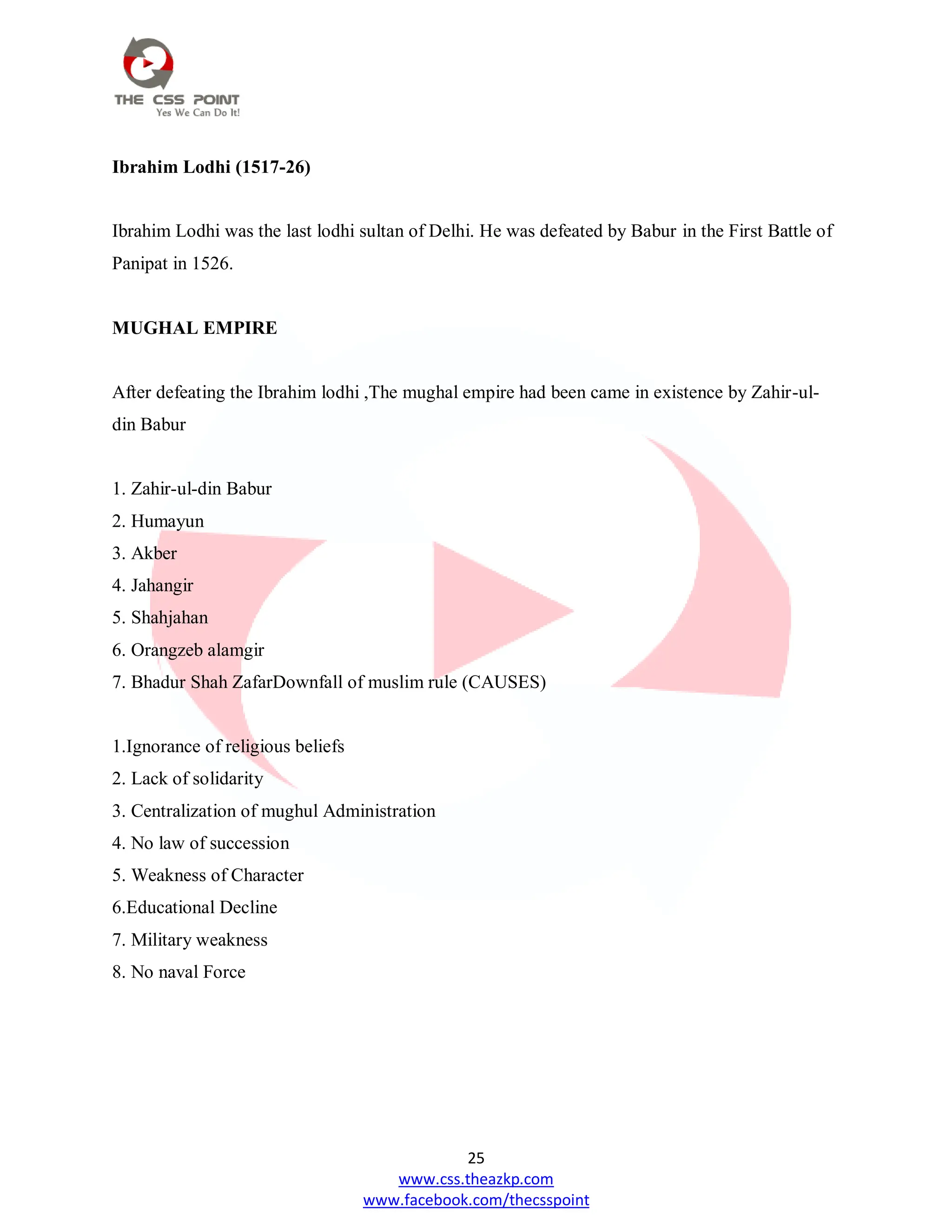 25
www.css.theazkp.com
www.facebook.com/thecsspoint
Ibrahim Lodhi (1517-26)
Ibrahim Lodhi was the last lodhi sultan of Delhi. He was defeated by Babur in the First Battle of
Panipat in 1526.
MUGHAL EMPIRE
After defeating the Ibrahim lodhi ,The mughal empire had been came in existence by Zahir-ul-
din Babur
1. Zahir-ul-din Babur
2. Humayun
3. Akber
4. Jahangir
5. Shahjahan
6. Orangzeb alamgir
7. Bhadur Shah ZafarDownfall of muslim rule (CAUSES)
1.Ignorance of religious beliefs
2. Lack of solidarity
3. Centralization of mughul Administration
4. No law of succession
5. Weakness of Character
6.Educational Decline
7. Military weakness
8. No naval Force
 