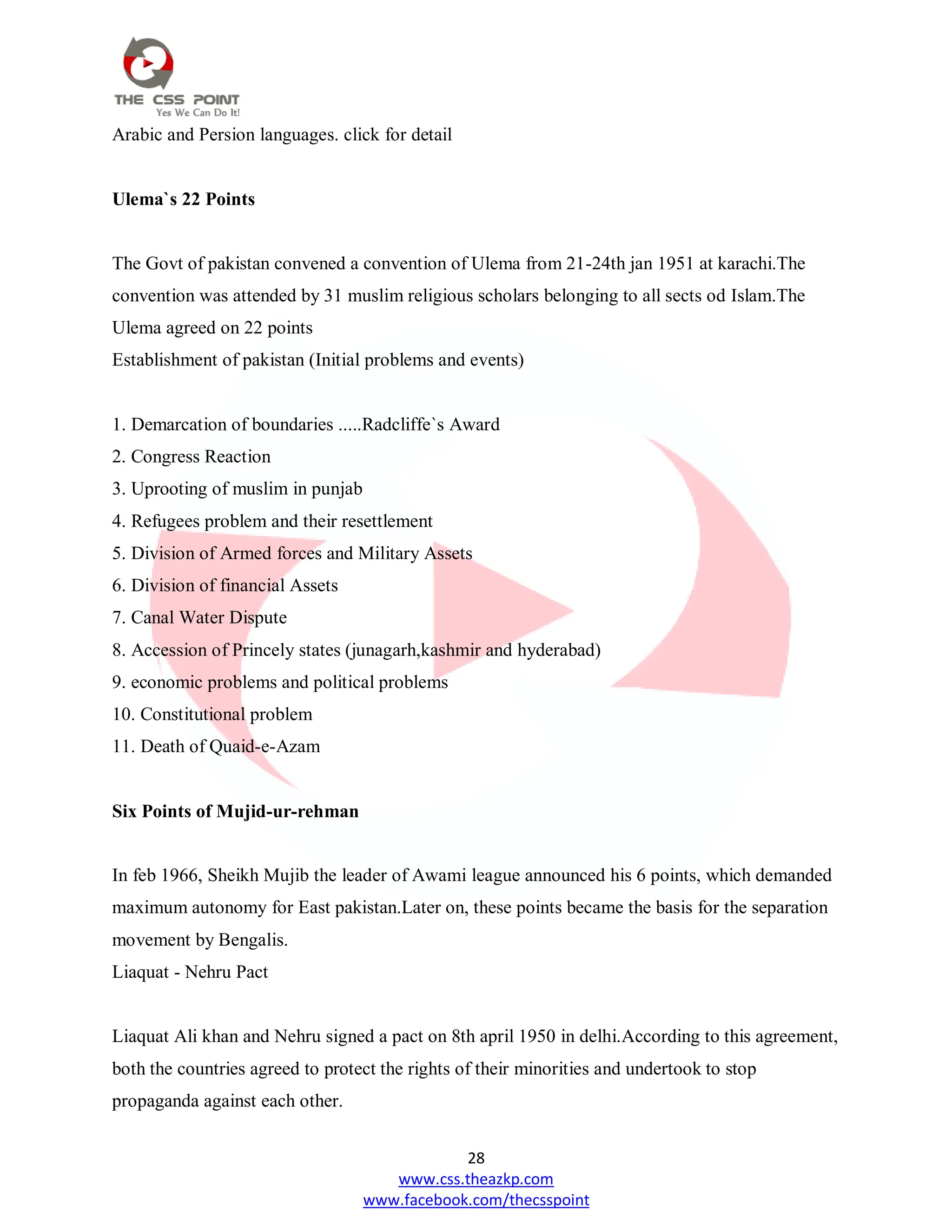 28
www.css.theazkp.com
www.facebook.com/thecsspoint
Arabic and Persion languages. click for detail
Ulema`s 22 Points
The Govt of pakistan convened a convention of Ulema from 21-24th jan 1951 at karachi.The
convention was attended by 31 muslim religious scholars belonging to all sects od Islam.The
Ulema agreed on 22 points
Establishment of pakistan (Initial problems and events)
1. Demarcation of boundaries .....Radcliffe`s Award
2. Congress Reaction
3. Uprooting of muslim in punjab
4. Refugees problem and their resettlement
5. Division of Armed forces and Military Assets
6. Division of financial Assets
7. Canal Water Dispute
8. Accession of Princely states (junagarh,kashmir and hyderabad)
9. economic problems and political problems
10. Constitutional problem
11. Death of Quaid-e-Azam
Six Points of Mujid-ur-rehman
In feb 1966, Sheikh Mujib the leader of Awami league announced his 6 points, which demanded
maximum autonomy for East pakistan.Later on, these points became the basis for the separation
movement by Bengalis.
Liaquat - Nehru Pact
Liaquat Ali khan and Nehru signed a pact on 8th april 1950 in delhi.According to this agreement,
both the countries agreed to protect the rights of their minorities and undertook to stop
propaganda against each other.
 