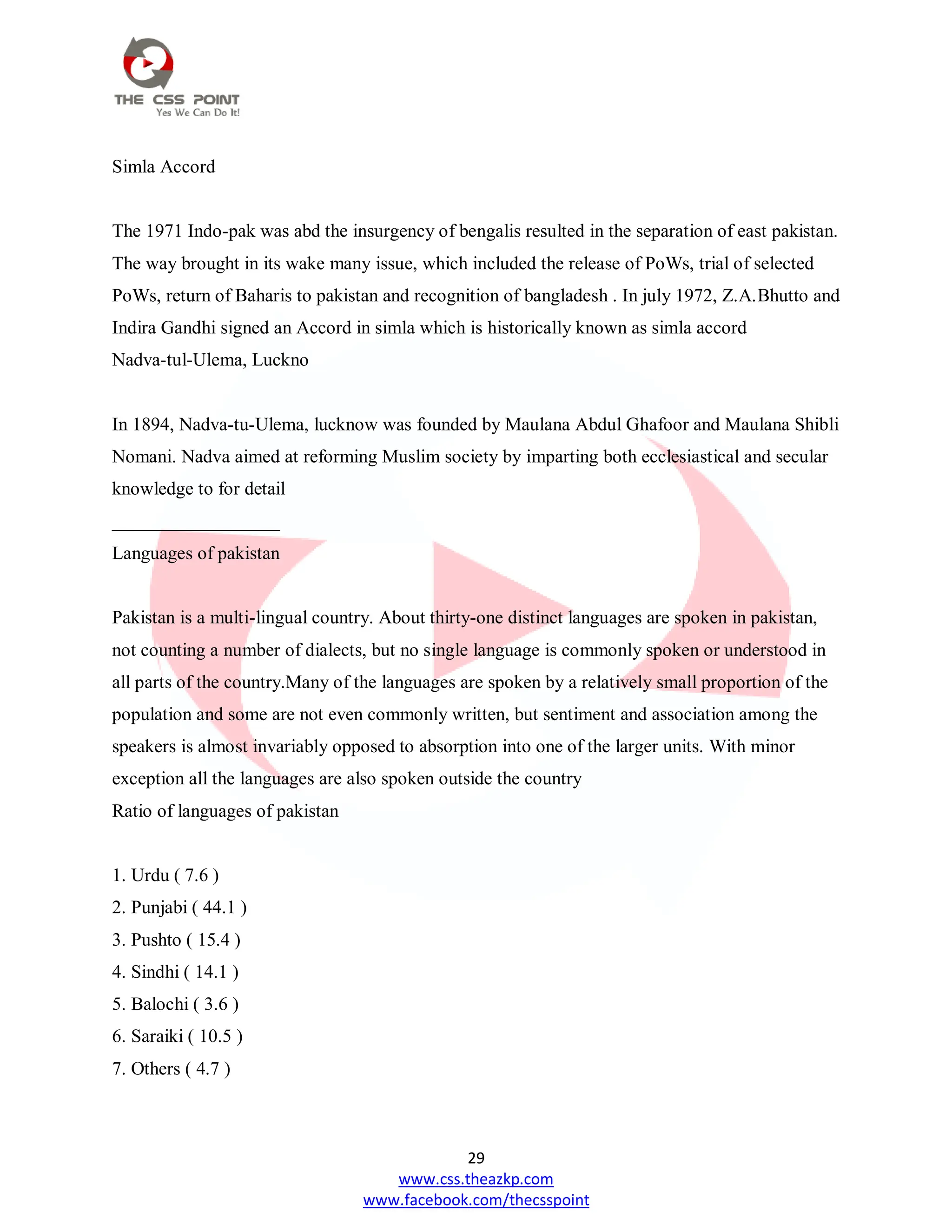 29
www.css.theazkp.com
www.facebook.com/thecsspoint
Simla Accord
The 1971 Indo-pak was abd the insurgency of bengalis resulted in the separation of east pakistan.
The way brought in its wake many issue, which included the release of PoWs, trial of selected
PoWs, return of Baharis to pakistan and recognition of bangladesh . In july 1972, Z.A.Bhutto and
Indira Gandhi signed an Accord in simla which is historically known as simla accord
Nadva-tul-Ulema, Luckno
In 1894, Nadva-tu-Ulema, lucknow was founded by Maulana Abdul Ghafoor and Maulana Shibli
Nomani. Nadva aimed at reforming Muslim society by imparting both ecclesiastical and secular
knowledge to for detail
__________________
Languages of pakistan
Pakistan is a multi-lingual country. About thirty-one distinct languages are spoken in pakistan,
not counting a number of dialects, but no single language is commonly spoken or understood in
all parts of the country.Many of the languages are spoken by a relatively small proportion of the
population and some are not even commonly written, but sentiment and association among the
speakers is almost invariably opposed to absorption into one of the larger units. With minor
exception all the languages are also spoken outside the country
Ratio of languages of pakistan
1. Urdu ( 7.6 )
2. Punjabi ( 44.1 )
3. Pushto ( 15.4 )
4. Sindhi ( 14.1 )
5. Balochi ( 3.6 )
6. Saraiki ( 10.5 )
7. Others ( 4.7 )
 