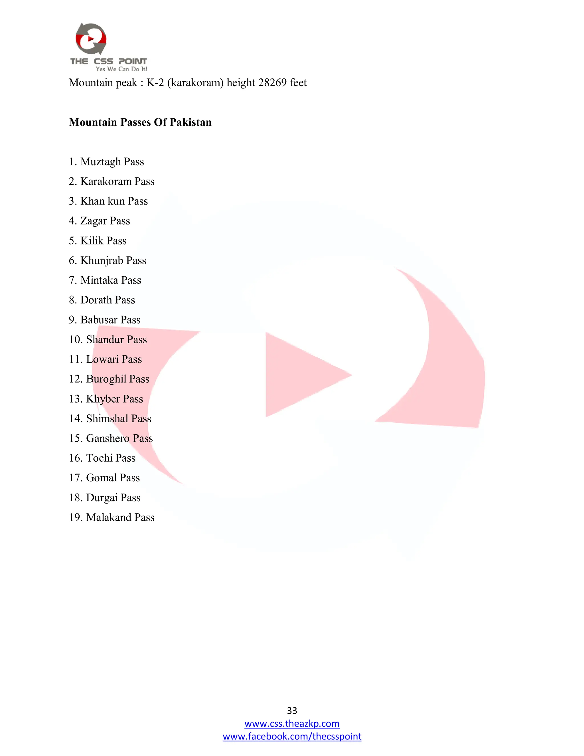 33
www.css.theazkp.com
www.facebook.com/thecsspoint
Mountain peak : K-2 (karakoram) height 28269 feet
Mountain Passes Of Pakistan
1. Muztagh Pass
2. Karakoram Pass
3. Khan kun Pass
4. Zagar Pass
5. Kilik Pass
6. Khunjrab Pass
7. Mintaka Pass
8. Dorath Pass
9. Babusar Pass
10. Shandur Pass
11. Lowari Pass
12. Buroghil Pass
13. Khyber Pass
14. Shimshal Pass
15. Ganshero Pass
16. Tochi Pass
17. Gomal Pass
18. Durgai Pass
19. Malakand Pass
 